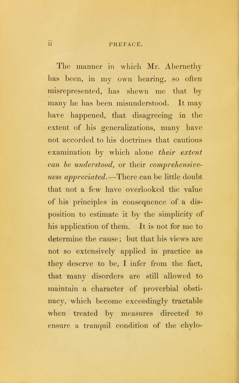 The manner in which Mr. Abernethv has been, in my own hearing, so often misrepresented, has shewn me that by many he has been misunderstood. It may have happened, that disagreeing in the extent of his generalizations, many have not accorded to his doctrines that cautious examination by which alone their extent can be understood, or their comprehensive- ness appreciated,—There can be little doubt that not a few have overlooked the value of his principles in consequence of a dis- position to estimate it by the simplicity of his application of them. It is not for me to determine the cause; but that his views are not so extensively applied in practice as they deserve to be, I infer from the fact, that many disorders are still allowed to maintain a character of proverbial obsti- nacy, which become exceedingly tractable when treated by measures directed to ensure a tranquil condition of the chylo-