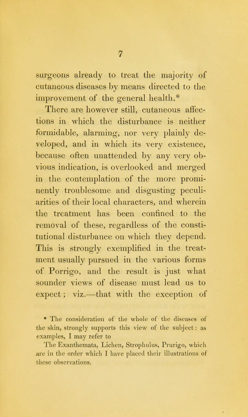 surgeons already to treat the majority of cutaneous diseases by means directed to the improvement of the general health.* There are however still, cutaneous affec- tions in which the disturbance is neither formidable, alarming, nor very plainly de- veloped, and in which its very existence, because often unattended by any very ob- vious indication, is overlooked and merged in the contemplation of the more promi- nently troublesome and disgusting peculi- arities of their local characters, and wherein the treatment has been confined to the removal of these, regardless of the consti- tutional disturbance on which they depend. This is strongly exemplified in the treat- ment usually pursued in the various forms of Porrigo, and the result is just what sounder views of disease must lead us to expect; viz.—that with the exception of * The consideration of the whole of the diseases of the skin, strongly supports this view of the subject: as examples, I may refer to The Exanthemata, Lichen, Strophulus, Prurigo, which are in the order which I have placed their illustrations of these observations.