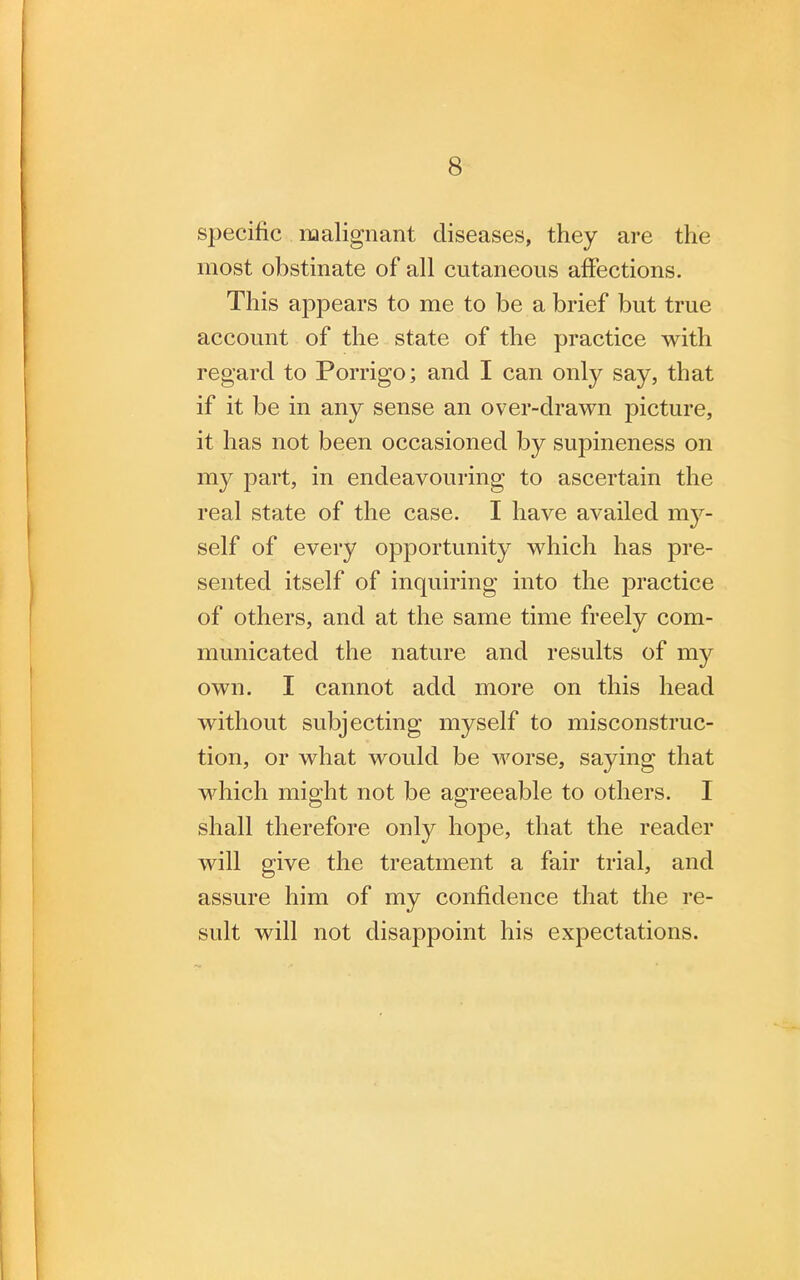 specific malignant diseases, they are the most obstinate of all cutaneous affections. This appears to me to be a brief but true account of the state of the practice with regard to Porrigo; and I can only say, that if it be in any sense an over-drawn picture, it has not been occasioned by supineness on my part, in endeavouring to ascertain the real state of the case. I have availed my- self of every opportunity which has pre- sented itself of inquiring into the practice of others, and at the same time freely com- municated the nature and results of my own. I cannot add more on this head without subjecting myself to misconstruc- tion, or what would be worse, saying that which might not be agreeable to others. I shall therefore only hope, that the reader will give the treatment a fair trial, and assure him of my confidence that the re- sult will not disappoint his expectations.