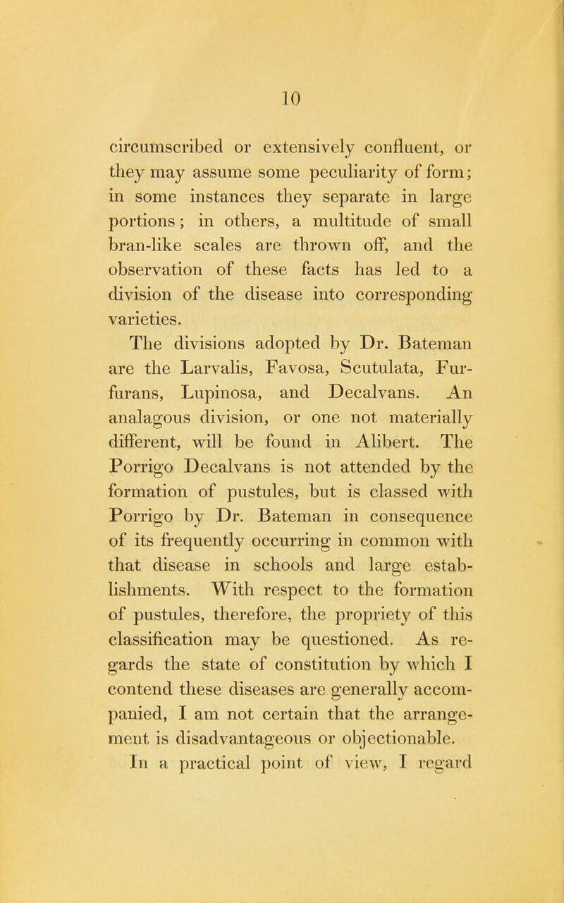 circumscribed or extensively confluent, or they may assume some peculiarity of form; in some instances they separate in large portions; in others, a multitude of small bran-like scales are thrown off, and the observation of these facts has led to a division of the disease into corresponding varieties. The divisions adopted by Dr. Bateman are the Larvalis, Favosa, Scutulata, Fur- furans, Lupinosa, and Decalvans. An analagous division, or one not materially different, will be found in Alibert. The Porrigo Decalvans is not attended by the formation of pustules, but is classed with Porrigo by Dr. Bateman in consequence of its frequently occurring in common with that disease in schools and large estab- lishments. With respect to the formation of pustules, therefore, the propriety of this classification may be questioned. As re- gards the state of constitution by which I contend these diseases are generally accom- panied, I am not certain that the arrange- ment is disadvantageous or objectionable. In a practical point of view, I regard