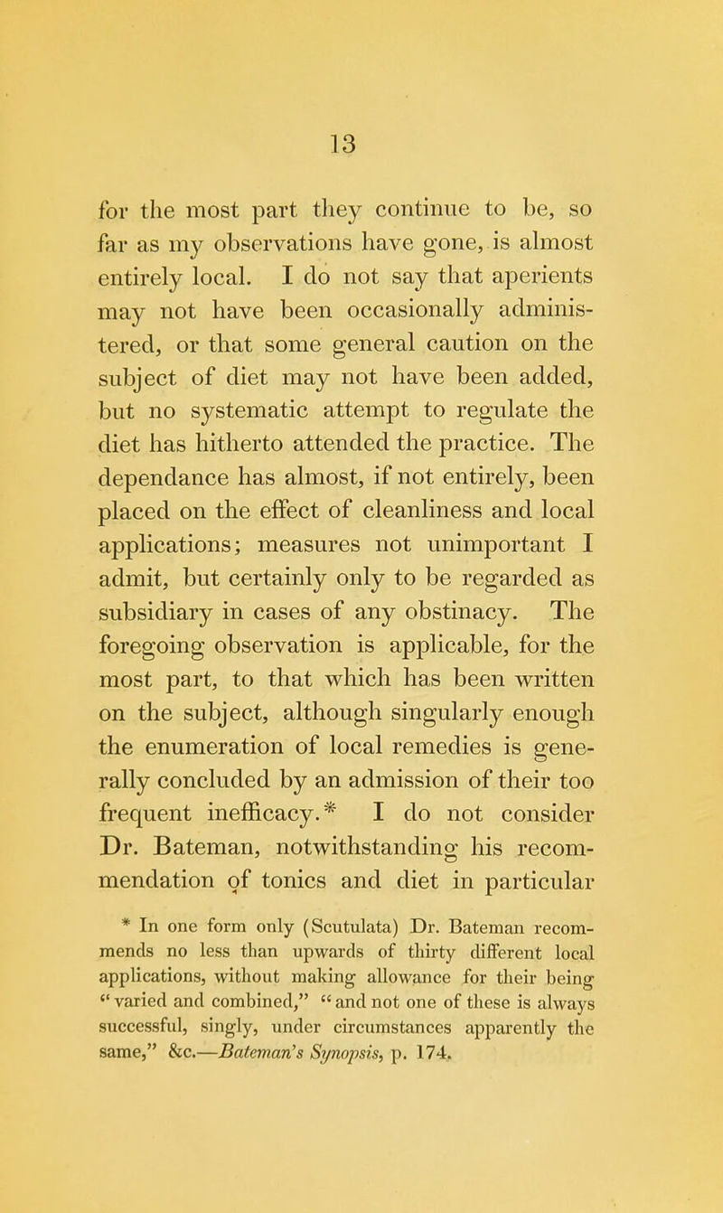 for the most part they continue to be, so far as my observations have gone, is almost entirely local. I clo not say that aperients may not have been occasionally adminis- tered, or that some general caution on the subject of diet may not have been added, but no systematic attempt to regulate the diet has hitherto attended the practice. The dependance has almost, if not entirely, been placed on the effect of cleanliness and local applications; measures not unimportant I admit, but certainly only to be regarded as subsidiary in cases of any obstinacy. The foregoing observation is applicable, for the most part, to that which has been written on the subject, although singularly enough the enumeration of local remedies is gene- rally concluded by an admission of their too frequent inefficacy.* I do not consider Dr. Bateman, notwithstanding his recom- mendation of tonics and diet in particular * In one form only (Scutulata) Dr. Bateman recom- mends no less than upwards of thirty different local applications, without making allowance for their being <( varied and combined,  and not one of these is always successful, singly, under circumstances apparently the same, &c.—Bateman's Synopsis, p. 174.