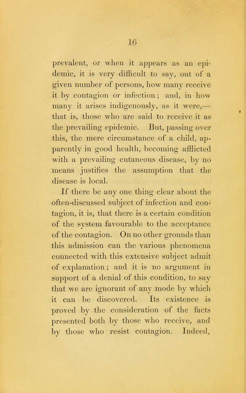 1G prevalent, or when it appears as an epi- demic, it is very difficult to say, out of a given number of persons, how many receive it by contagion or infection; and, in how many it arises indigenously, as it were,— that is, those who are said to receive it as the prevailing epidemic. But, passing over this, the mere circumstance of a child, ap- parently in good health, becoming afflicted with a prevailing cutaneous disease, by no means justifies the assumption that the disease is local. If there be any one thing clear about the often-discussed subject of infection and con- tagion, it is, that there is a certain condition of the system favourable to the acceptance of the contagion. On no other grounds than this admission can the various phenomena connected with this extensive subject admit of explanation; and it is no argument in support of a denial of this condition, to say that we are ignorant of any mode by which it can be discovered. Its existence is proved by the consideration of the facts presented both by those who receive, and by those who resist contagion. Indeed,