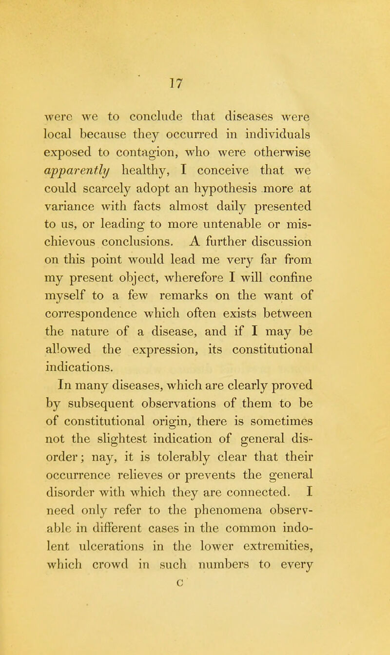 were we to conclude that diseases were local because they occurred in individuals exposed to contagion, who were otherwise apparently healthy, I conceive that we could scarcely adopt an hypothesis more at variance with facts almost daily presented to us, or leading to more untenable or mis- chievous conclusions. A further discussion on this point would lead me very far from my present object, wherefore I will confine myself to a few remarks on the want of correspondence which often exists between the nature of a disease, and if I may be allowed the expression, its constitutional indications. In many diseases, which are clearly proved by subsequent observations of them to be of constitutional origin, there is sometimes not the slightest indication of general dis- order; nay, it is tolerably clear that their occurrence relieves or prevents the general disorder with which they are connected. I need only refer to the phenomena observ- able in different cases in the common indo- lent ulcerations in the lower extremities, which crowd in such numbers to every c