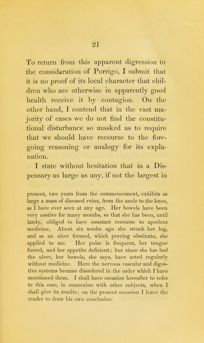 To return from this apparent digression to the consideration of Porrigo, I submit that it is no proof of its local character that chil- dren who are otherwise in apparently good health receive it by contagion. On the other hand, I contend that in the vast ma- jority of cases we do not find the constitu- tional disturbance so masked as to require that we should have recourse to the fore- going reasoning or analogy for its expla- nation. I state without hesitation that in a Dis- pensary as large as any, if not the largest in present, two years from the commencement, exhibits as large a mass of diseased veins, from the ancle to the knee, as I have ever seen at any age. Her bowels have been very costive for many months, so that she has been, until lately, obliged to have constant recourse to aperient medicine. About six weeks ago she struck her leg, and as an ulcer formed, which proving obstinate, she applied to me. Her pulse is frequent, her tongue furred, and her appetite deficient; but since she has had the ulcer, her bowels, she says, have acted regularly without medicine. Here the nervous vascular and diges- tive systems became disordered in the order which I have mentioned them. I shall have occasion hereafter to refer to this case, in connexion with other subjects, when I shall give its results; on the present occasion 1 leave the reader to draw his own conclusion.