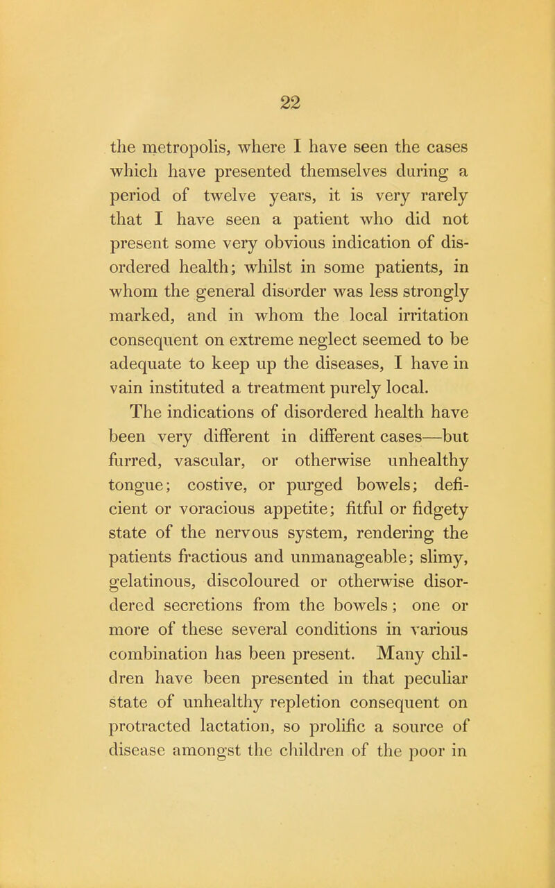 the metropolis, where I have seen the cases which have presented themselves during a period of twelve years, it is very rarely that I have seen a patient who did not present some very obvious indication of dis- ordered health; whilst in some patients, in whom the general disorder was less strongly marked, and in whom the local irritation consequent on extreme neglect seemed to be adequate to keep up the diseases, I have in vain instituted a treatment purely local. The indications of disordered health have been very different in different cases—but furred, vascular, or otherwise unhealthy tongue; costive, or purged bowels; defi- cient or voracious appetite; fitful or fidgety state of the nervous system, rendering the patients fractious and unmanageable; slimy, gelatinous, discoloured or otherwise disor- dered secretions from the bowels; one or more of these several conditions in various combination has been present. Many chil- dren have been presented in that peculiar state of unhealthy repletion consequent on protracted lactation, so prolific a source of disease amongst the children of the poor in