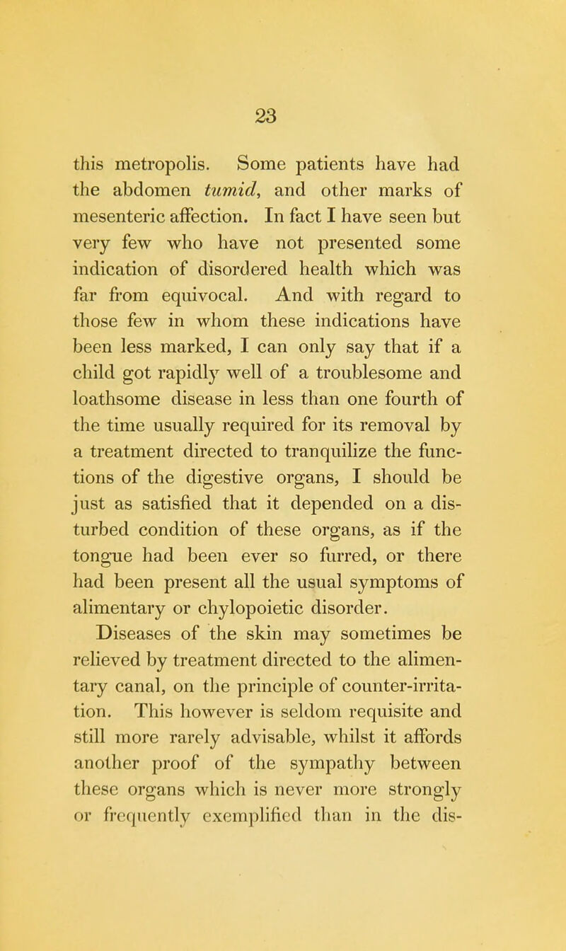 this metropolis. Some patients have had the abdomen tumid, and other marks of mesenteric affection. In fact I have seen but very few who have not presented some indication of disordered health which was far from equivocal. And with regard to those few in whom these indications have been less marked, I can only say that if a child got rapidly well of a troublesome and loathsome disease in less than one fourth of the time usually required for its removal by a treatment directed to tranquilize the func- tions of the digestive organs, I should be just as satisfied that it depended on a dis- turbed condition of these organs, as if the tongue had been ever so furred, or there had been present all the usual symptoms of alimentary or chylopoietic disorder. Diseases of the skin may sometimes be relieved by treatment directed to the alimen- tary canal, on the principle of counter-irrita- tion. This however is seldom requisite and still more rarely advisable, whilst it affords another proof of the sympathy between these organs which is never more strongly or frequently exemplified than in the dis-