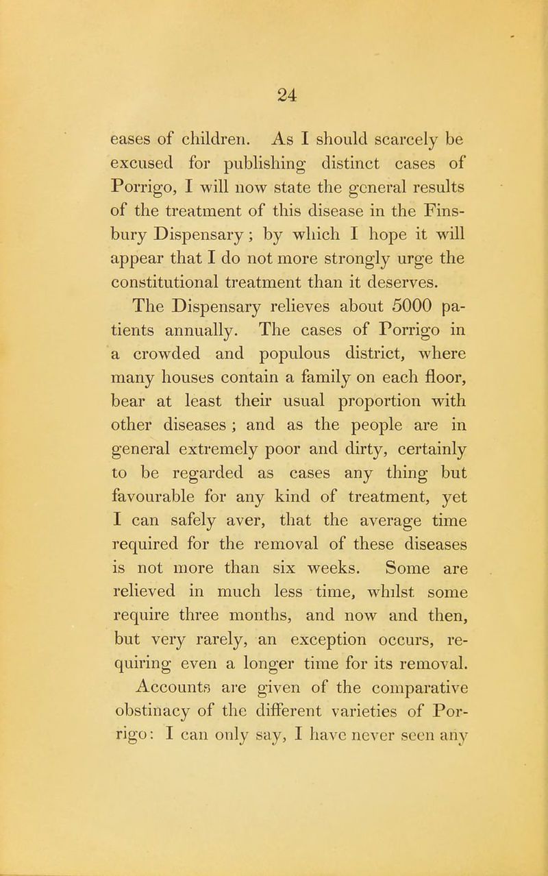 eases of children. As I should scarcely be excused for publishing distinct cases of Porrigo, I will now state the general results of the treatment of this disease in the Fins- bury Dispensary; by which I hope it will appear that I do not more strongly urge the constitutional treatment than it deserves. The Dispensary relieves about 5000 pa- tients annually. The cases of Porrigo in a crowded and populous district, where many houses contain a family on each floor, bear at least their usual proportion with other diseases ; and as the people are in general extremely poor and dirty, certainly to be regarded as cases any thing but favourable for any kind of treatment, yet I can safely aver, that the average time required for the removal of these diseases is not more than six weeks. Some are relieved in much less time, whilst some require three months, and now and then, but very rarely, an exception occurs, re- quiring even a longer time for its removal. Accounts are given of the comparative obstinacy of the different varieties of Por- rigo: I can only say, I have never seen any