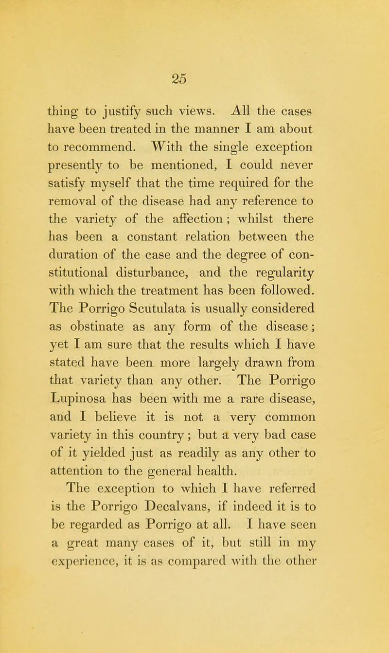 thing to justify such views. All the cases have been treated in the manner I am about to recommend. With the single exception presently to be mentioned, I could never satisfy myself that the time required for the removal of the disease had any reference to the variety of the affection; whilst there has been a constant relation between the duration of the case and the degree of con- stitutional disturbance, and the regularity with which the treatment has been followed. The Porrigo Scutulata is usually considered as obstinate as any form of the disease; yet I am sure that the results which I have stated have been more largely drawn from that variety than any other. The Porrigo Lupinosa has been with me a rare disease, and I believe it is not a very common variety in this country; but a very bad case of it yielded just as readily as any other to attention to the general health. The exception to which I have referred is the Porrigo Decalvans, if indeed it is to be regarded as Porrigo at all. I have seen a great many cases of it, but still in my experience, it is as compared with the other