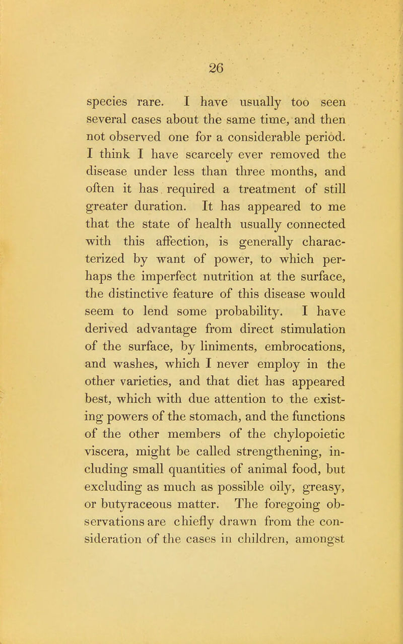 species rare. I have usually too seen several cases about the same time, and then not observed one for a considerable period. I think I have scarcely ever removed the disease under less than three months, and often it has required a treatment of still greater duration. It has appeared to me that the state of health usually connected with this affection, is generally charac- terized by want of power, to which per- haps the imperfect nutrition at the surface, the distinctive feature of this disease would seem to lend some probability. I have derived advantage from direct stimulation of the surface, by liniments, embrocations, and washes, which I never employ in the other varieties, and that diet has appeared best, which with due attention to the exist- ing powers of the stomach, and the functions of the other members of the chylopoietic viscera, might be called strengthening, in- cluding small quantities of animal food, but excluding as much as possible oily, greasy, or butyraceous matter. The foregoing ob- servations are chiefly drawn from the con- sideration of the cases in children, amongst