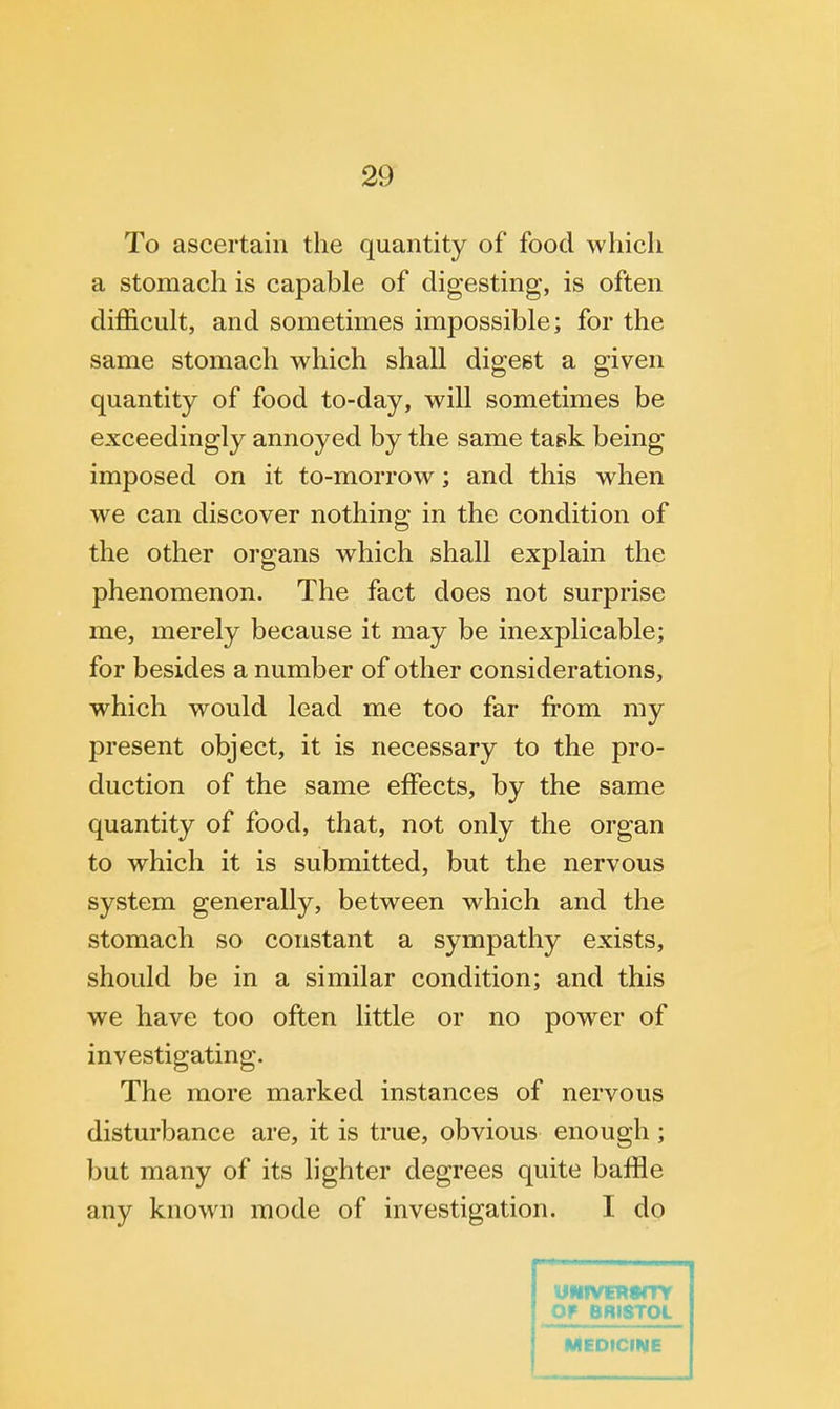 To ascertain the quantity of food which a stomach is capable of digesting, is often difficult, and sometimes impossible; for the same stomach which shall digest a given quantity of food to-day, will sometimes be exceedingly annoyed by the same task being imposed on it to-morrow; and this when we can discover nothing in the condition of the other organs which shall explain the phenomenon. The fact does not surprise me, merely because it may be inexplicable; for besides a number of other considerations, which would lead me too far from my present object, it is necessary to the pro- duction of the same effects, by the same quantity of food, that, not only the organ to which it is submitted, but the nervous system generally, between which and the stomach so constant a sympathy exists, should be in a similar condition; and this we have too often little or no power of investigating. The more marked instances of nervous disturbance are, it is true, obvious enough ; but many of its lighter degrees quite baffle any known mode of investigation. I do Of BRISTOL MEDICINE