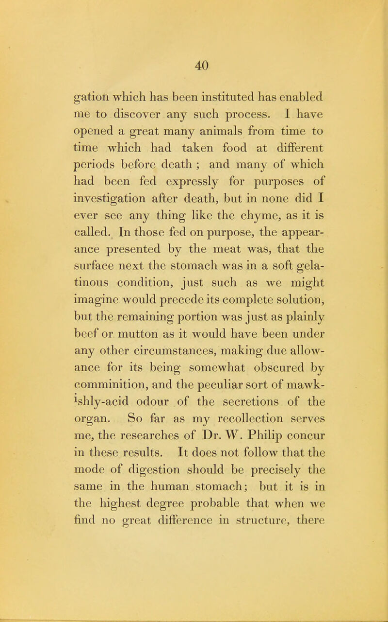 gation which has been instituted has enabled me to discover any such process. I have opened a great many animals from time to time which had taken food at different periods before death ; and many of which had been fed expressly for purposes of investigation after death, but in none did I ever see any thing like the chyme, as it is called. In those fed on purpose, the appear- ance presented by the meat was, that the surface next the stomach was in a soft gela- tinous condition, just such as we might imagine would precede its complete solution, but the remaining portion was just as plainly beef or mutton as it would have been under any other circumstances, making due allow- ance for its being somewhat obscured by comminition, and the peculiar sort of mawk- ^hly-acid odour of the secretions of the organ. So far as my recollection serves me, the researches of Dr. W. Philip concur in these results. It does not follow that the mode of digestion should be precisely the same in the human stomach; but it is in the highest degree probable that when we find no great difference in structure, there