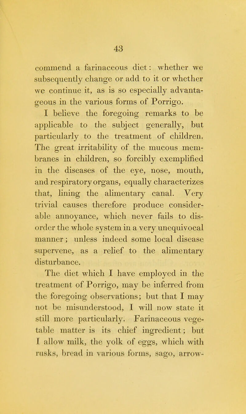 commend a farinaceous diet: whether we subsequently change or add to it or whether we continue it, as is so especially advanta- geous in the various forms of Porrigo. I believe the foregoing remarks to be applicable to the subject generally, but particularly to the treatment of children. The great irritability of the mucous mem- branes in children, so forcibly exemplified in the diseases of the eye, nose, mouth, and respiratory organs, equally characterizes that, lining the alimentary canal. Very trivial causes therefore produce consider- able annoyance, which never fails to dis- order the whole system in a very unequivocal manner; unless indeed some local disease supervene, as a relief to the alimentary disturbance. The diet which I have employed in the treatment of Porrigo, may be inferred from the foregoing observations; but that I may not be misunderstood, I will now state it still more particularly. Farinaceous vege- table matter is its chief ingredient; but I allow milk, the yolk of eggs, which with rusks, bread in various forms, sago, arrow-
