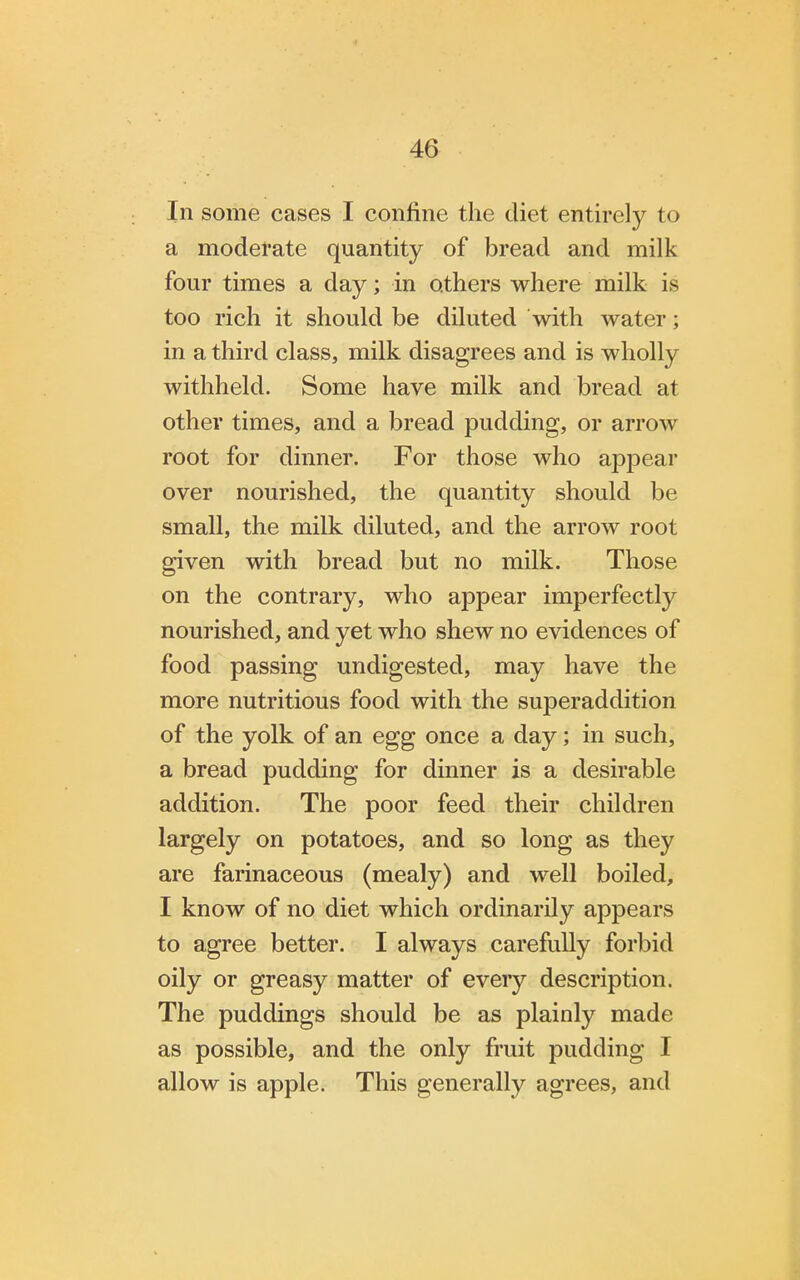 In some cases I confine the diet entirely to a moderate quantity of bread and milk four times a day; in others where milk is too rich it should be diluted with water; in a third class, milk disagrees and is wholly withheld. Some have milk and bread at other times, and a bread pudding, or arrow root for dinner. For those who appear over nourished, the quantity should be small, the milk diluted, and the arrow root given with bread but no milk. Those on the contrary, who appear imperfectly nourished, and yet who shew no evidences of food passing undigested, may have the more nutritious food with the superaddition of the yolk of an egg once a day; in such, a bread pudding for dinner is a desirable addition. The poor feed their children largely on potatoes, and so long as they are farinaceous (mealy) and well boiled, I know of no diet which ordinarily appears to agree better. I always carefully forbid oily or greasy matter of every description. The puddings should be as plainly made as possible, and the only fruit pudding I allow is apple. This generally agrees, and