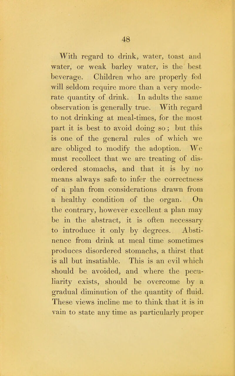 With regard to drink, water, toast and water, or weak barley water, is the best beverage. Children who are properly fed will seldom require more than a very mode- rate quantity of drink. In adults the same observation is generally true. With regard to not drinking at meal-times, for the most part it is best to avoid doing so; but this is one of the general rules of which we are obliged to modify the adoption. We must recollect that we are treating of dis- ordered stomachs, and that it is by no means always safe to infer the correctness of a plan from considerations drawn from a healthy condition of the organ. On the contrary, however excellent a plan may be in the abstract, it is often necessary to introduce it only by degrees. Absti- nence from drink at meal time sometimes produces disordered stomachs, a thirst that is all but insatiable. This is an evil which should be avoided, and where the pecu- liarity exists, should be overcome by a gradual diminution of the quantity of fluid. These views incline me to think that it is in vain to state any time as particularly proper