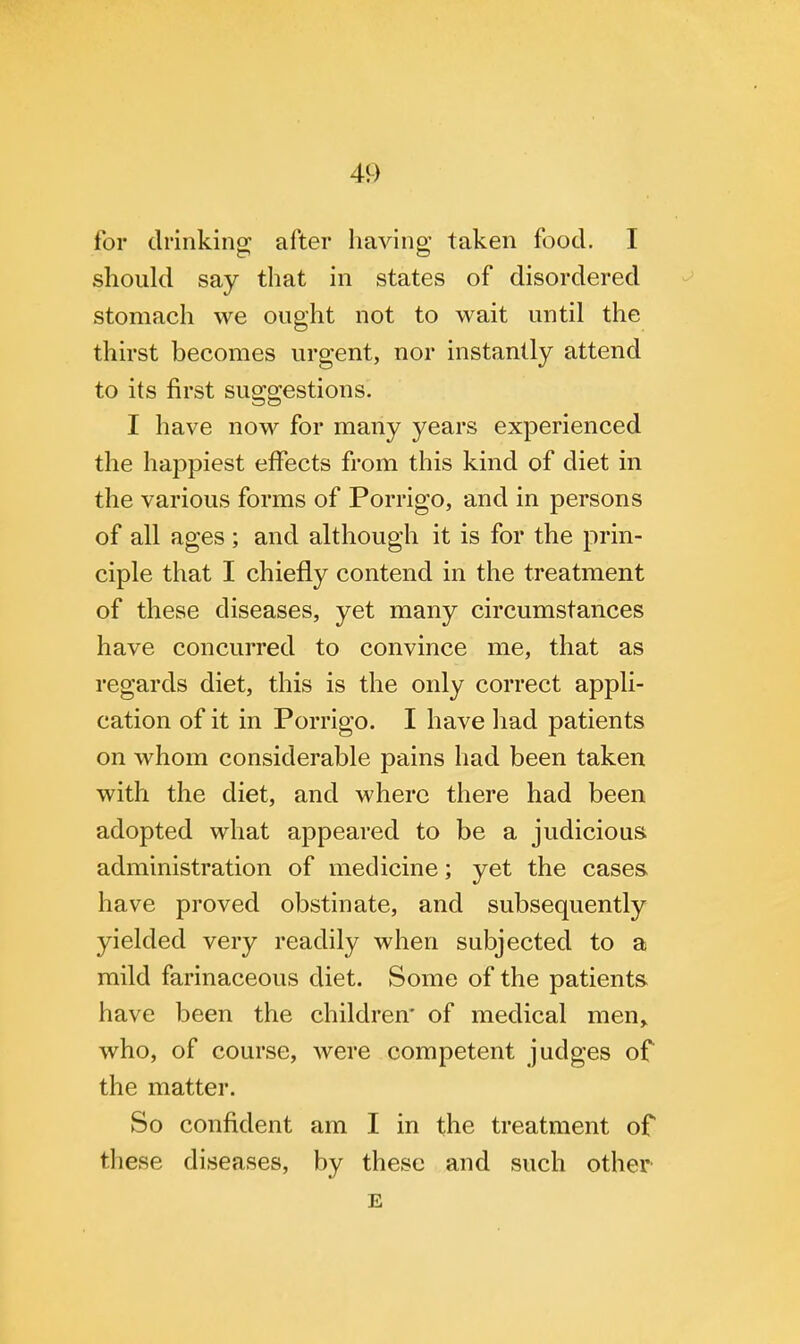 for drinking; after having taken food. I should say that in states of disordered stomach we ought not to wait until the thirst becomes urgent, nor instantly attend to its first suggestions. I have now for many years experienced the happiest effects from this kind of diet in the various forms of Porrigo, and in persons of all ages; and although it is for the prin- ciple that I chiefly contend in the treatment of these diseases, yet many circumstances have concurred to convince me, that as regards diet, this is the only correct appli- cation of it in Porrigo. I have had patients on whom considerable pains had been taken with the diet, and where there had been adopted what appeared to be a judicious administration of medicine; yet the cases have proved obstinate, and subsequently yielded very readily when subjected to a mild farinaceous diet. Some of the patients have been the children* of medical men, who, of course, were competent judges of the matter. So confident am I in the treatment of these diseases, by these and such other E
