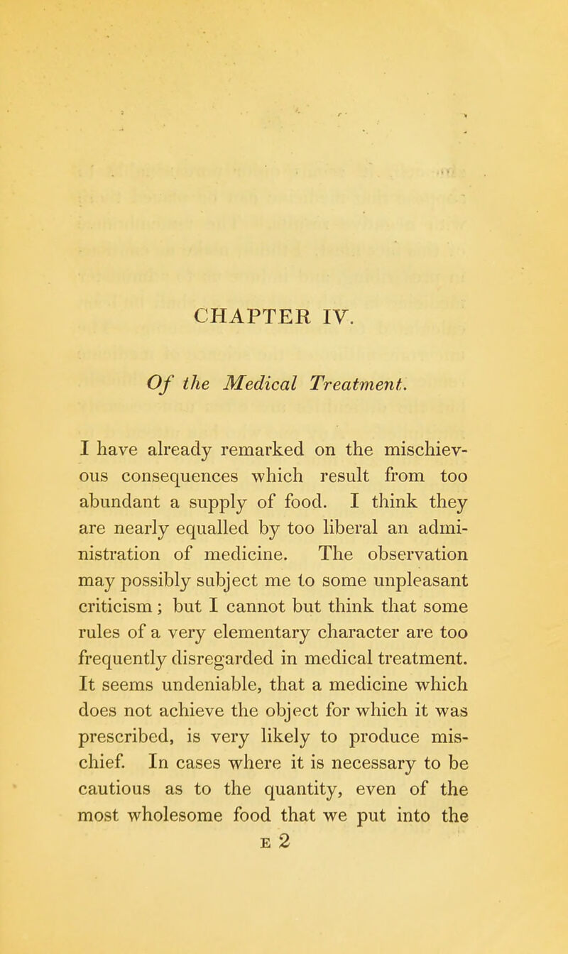 CHAPTER IV. Of the Medical Treatment. I have already remarked on the mischiev- ous consequences which result from too abundant a supply of food. I think they are nearly equalled by too liberal an admi- nistration of medicine. The observation may possibly subject me to some unpleasant criticism; but I cannot but think that some rules of a very elementary character are too frequently disregarded in medical treatment. It seems undeniable, that a medicine which does not achieve the object for which it was prescribed, is very likely to produce mis- chief. In cases where it is necessary to be cautious as to the quantity, even of the most wholesome food that we put into the e 2