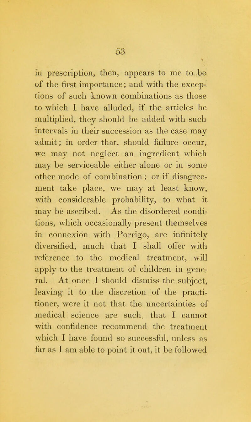 in prescription, then, appears to me to be of the first importance; and with the excep- tions of such known combinations as those to which I have alluded, if the articles be multiplied, they should be added with such intervals in their succession as the case may admit; in order that, should failure occur, we may not neglect an ingredient which may be serviceable either alone or in some other mode of combination; or if disagree- ment take place, we may at least know, with considerable probability, to what it may be ascribed. As the disordered condi- tions, which occasionally present themselves in connexion with Porrigo, are infinitely diversified, much that I shall offer with reference to the medical treatment, will apply to the treatment of children in gene- ral. At once I should dismiss the subject, leaving it to the discretion of the practi- tioner, were it not that the uncertainties of medical science are such, that I cannot with confidence recommend the treatment which I have found so successful, unless as far as I am able to point it out, it be followed