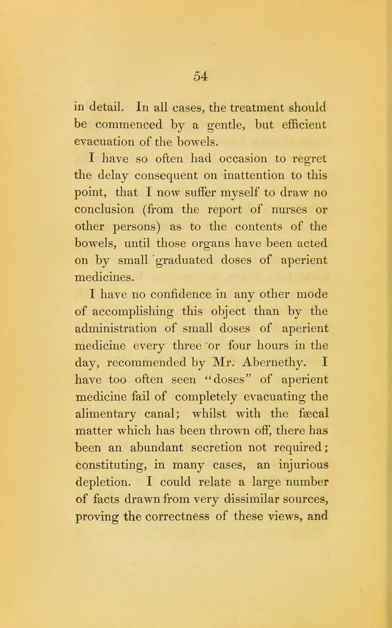 in detail. In all cases, the treatment should be commenced by a gentle, but efficient evacuation of the bowels. I have so often had occasion to regret the delay consequent on inattention to this point, that I now suffer myself to draw no conclusion (from the report of nurses or other persons) as to the contents of the bowels, until those organs have been acted on by small graduated doses of aperient medicines. I have no confidence in any other mode of accomplishing this object than by the administration of small doses of aperient medicine every three or four hours in the day, recommended by Mr. Abernethy. I have too often seen doses of aperient medicine fail of completely evacuating the alimentary canal; whilst with the faecal matter which has been thrown off, there has been an abundant secretion not required; constituting, in many cases, an injurious depletion. I could relate a large number of facts drawn from very dissimilar sources, proving the correctness of these views, and