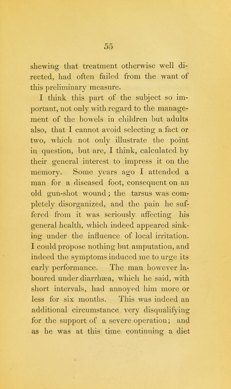shewing that treatment otherwise well di- rected, had often failed from the want of this preliminary measure. I think this part of the subject so im- portant, not only with regard to the manage- ment of the bowels in children but adults also, that I cannot avoid selecting a fact or two, which not only illustrate the point in question, but are, I think, calculated by their general interest to impress it on the memory. Some years ago I attended a man for a diseased foot, consequent on an old gun-shot wound; the tarsus was com- pletely disorganized, and the pain he suf- fered from it was seriously affecting his general health, which indeed appeared sink- ing under the influence of local irritation. I could propose nothing but amputation, and indeed the symptoms induced me to urge its early performance. The man however la- boured under diarrhsea, which he said, with short intervals, had annoyed him more or less for six months. This was indeed an additional circumstance very disqualifying for the support of a severe operation; and as he was at this time continuing a diet