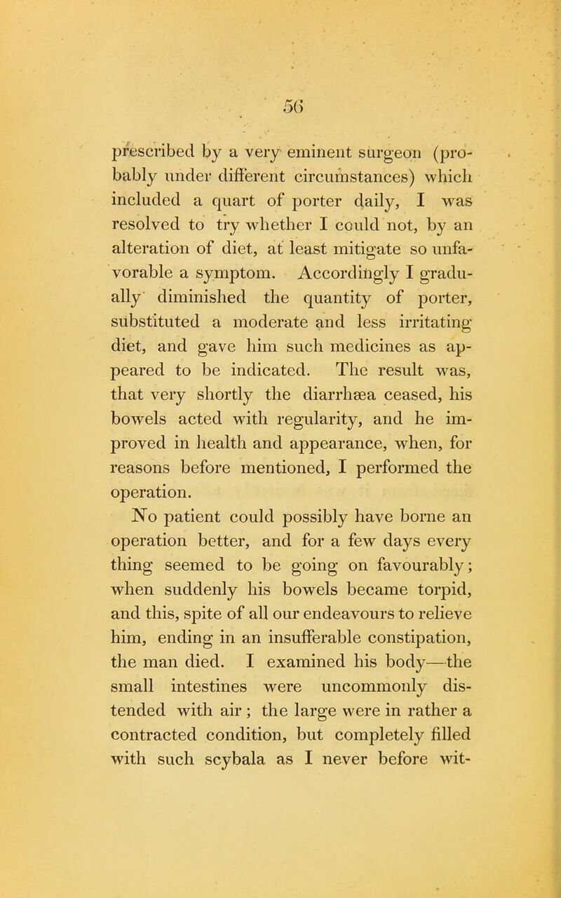 prescribed by a very eminent surgeon (pro- bably under different circumstances) which included a quart of porter daily, I was resolved to try whether I could not, by an alteration of diet, at least mitigate so unfa- vorable a symptom. Accordingly I gradu- ally diminished the quantity of porter, substituted a moderate and less irritating diet, and gave him such medicines as ap- peared to be indicated. The result was, that very shortly the diarrhsea ceased, his bowels acted with regularity, and he im- proved in health and appearance, when, for reasons before mentioned, I performed the operation. No patient could possibly have borne an operation better, and for a few days every thing seemed to be going on favourably; when suddenly his bowels became torpid, and this, spite of all our endeavours to relieve him, ending in an insufferable constipation, the man died. I examined his body—the small intestines were uncommonly dis- tended with air; the large were in rather a contracted condition, but completely filled with such scybala as I never before wit-