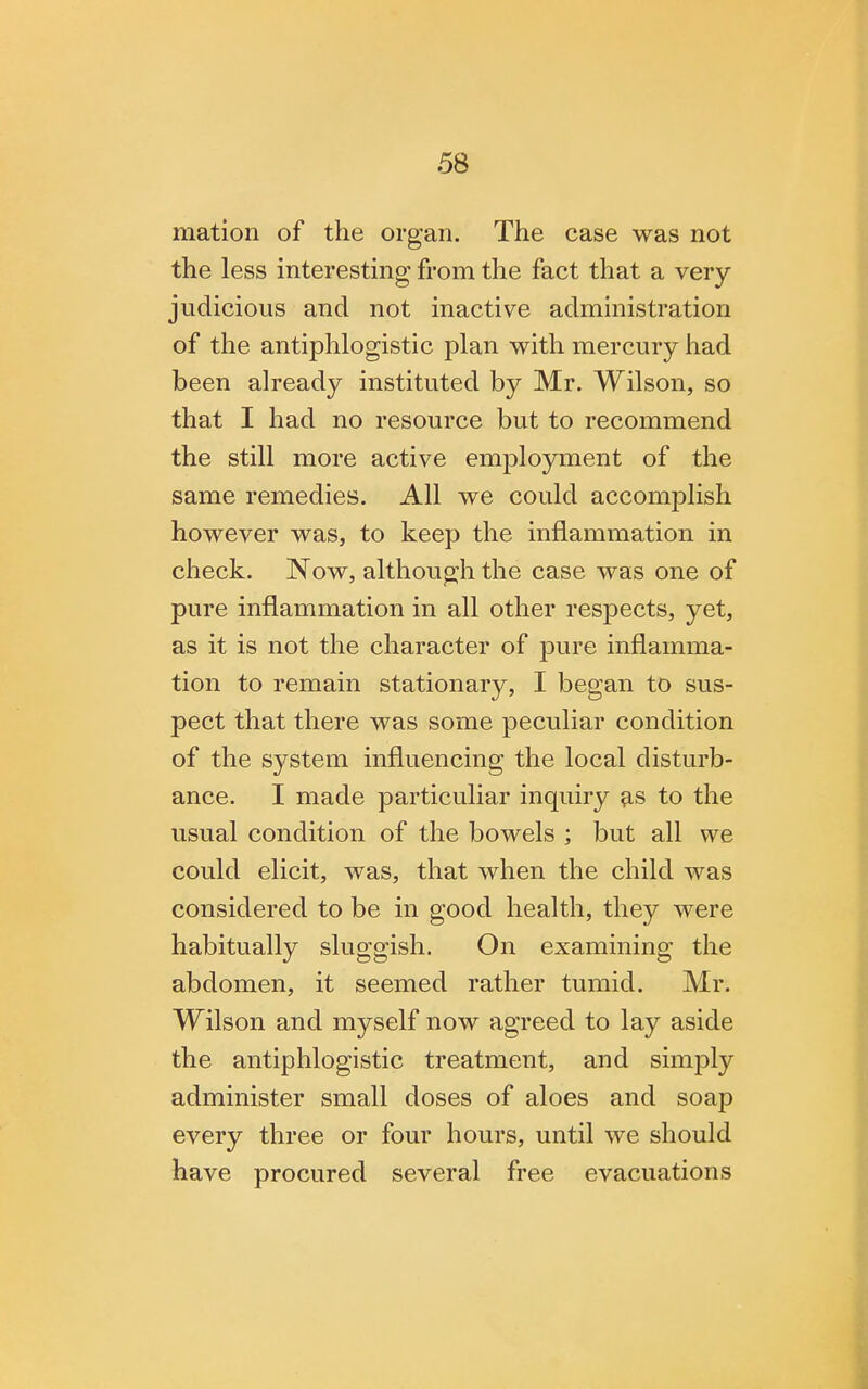 mation of the organ. The case was not the less interesting from the fact that a very- judicious and not inactive administration of the antiphlogistic plan with mercury had been already instituted by Mr. Wilson, so that I had no resource but to recommend the still more active employment of the same remedies. All we could accomplish however was, to keep the inflammation in check. Now, although the case was one of pure inflammation in all other respects, yet, as it is not the character of pure inflamma- tion to remain stationary, I began to sus- pect that there was some peculiar condition of the system influencing the local disturb- ance. I made particuliar inquiry as to the usual condition of the bowels ; but all we could elicit, was, that when the child was considered to be in good health, they were habitually sluggish. On examining the abdomen, it seemed rather tumid. Mr. Wilson and myself now agreed to lay aside the antiphlogistic treatment, and simply administer small doses of aloes and soap every three or four hours, until we should have procured several free evacuations