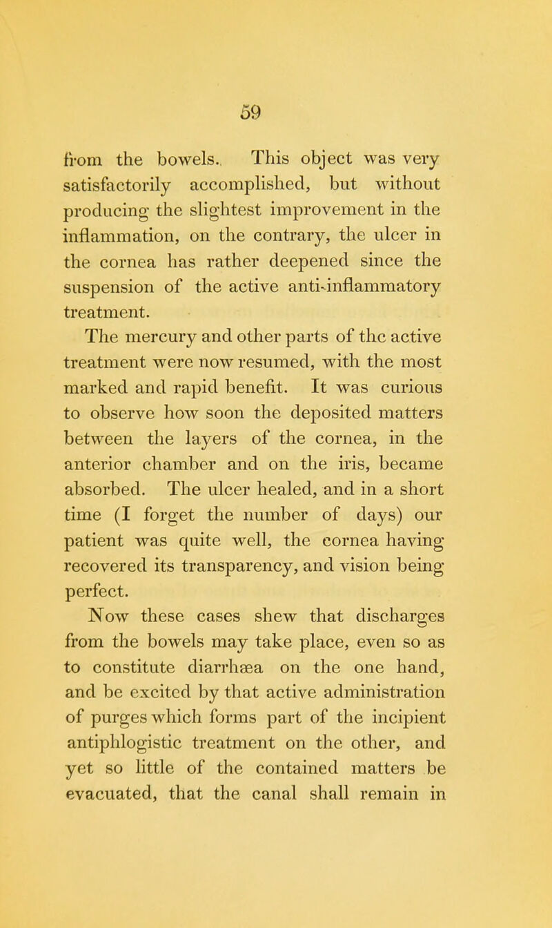 from the bowels.. This object was very satisfactorily accomplished, but without producing the slightest improvement in the inflammation, on the contrary, the ulcer in the cornea has rather deepened since the suspension of the active anti-inflammatory treatment. The mercury and other parts of the active treatment were now resumed, with the most marked and rapid benefit. It was curious to observe how soon the deposited matters between the layers of the cornea, in the anterior chamber and on the iris, became absorbed. The ulcer healed, and in a short time (I forget the number of days) our patient was quite well, the cornea having recovered its transparency, and vision being- perfect. Now these cases shew that discharges from the bowels may take place, even so as to constitute diarrhsea on the one hand, and be excited by that active administration of purges which forms part of the incipient antiphlogistic treatment on the other, and yet so little of the contained matters be evacuated, that the canal shall remain in