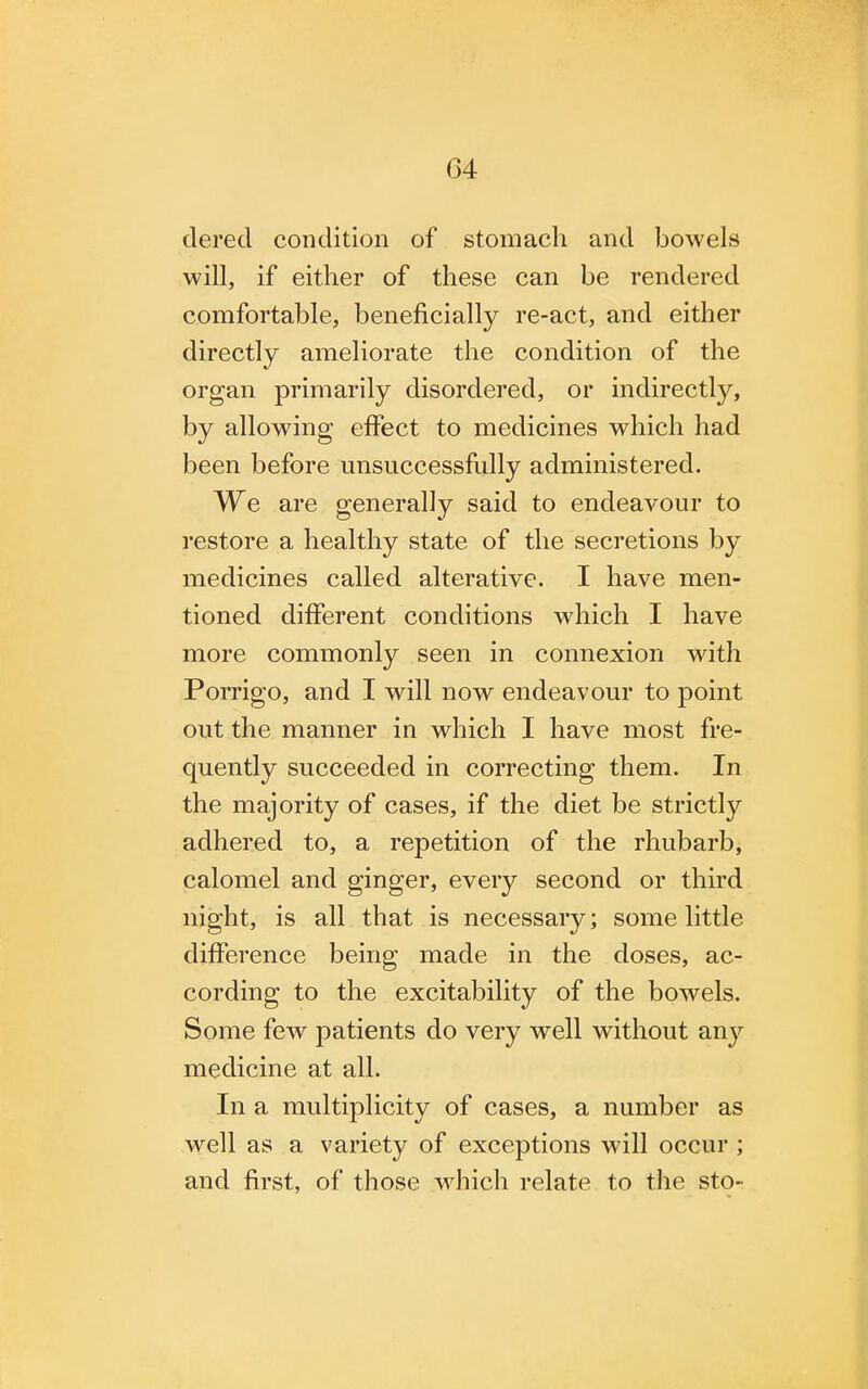 dered condition of stomach and bowels will, if either of these can be rendered comfortable, beneficially re-act, and either directly ameliorate the condition of the organ primarily disordered, or indirectly, by allowing effect to medicines which had been before unsuccessfully administered. We are generally said to endeavour to restore a healthy state of the secretions by medicines called alterative. I have men- tioned different conditions which I have more commonly seen in connexion with Porrigo, and I will now endeavour to point out the manner in which I have most fre- quently succeeded in correcting them. In the majority of cases, if the diet be strictly adhered to, a repetition of the rhubarb, calomel and ginger, every second or third night, is all that is necessary; some little difference being made in the doses, ac- cording to the excitability of the bowels. Some few patients do very well without any medicine at all. In a multiplicity of cases, a number as well as a variety of exceptions will occur ; and first, of those which relate to the sto-