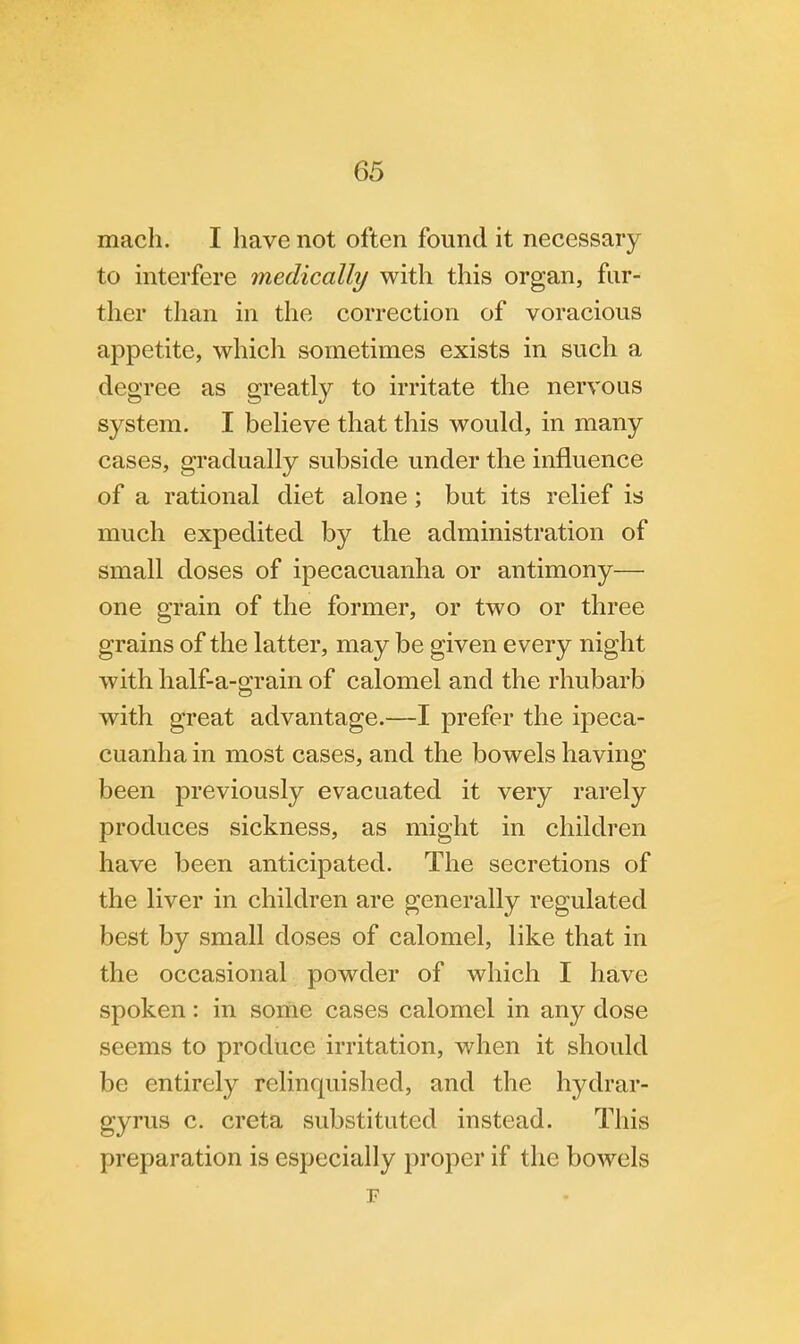 mach. I have not often found it necessary to interfere medically with this organ, fur- ther than in the correction of voracious appetite, which sometimes exists in such a degree as greatly to irritate the nervous system. I believe that this would, in many cases, gradually subside under the influence of a rational diet alone; but its relief is much expedited by the administration of small doses of ipecacuanha or antimony— one grain of the former, or two or three grains of the latter, may be given every night with half-a-grain of calomel and the rhubarb with great advantage.—I prefer the ipeca- cuanha in most cases, and the bowels having been previously evacuated it very rarely produces sickness, as might in children have been anticipated. The secretions of the liver in children are generally regulated best by small doses of calomel, like that in the occasional powder of which I have spoken: in some cases calomel in any dose seems to produce irritation, when it should be entirely relinquished, and the hydrar- gyria c. creta substituted instead. This preparation is especially proper if the bowels F