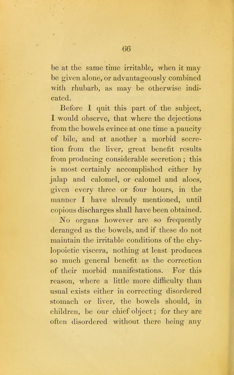 be at the same time irritable, when it may be given alone, or advantageously combined with rhubarb, as may be otherwise indi- cated. Before I quit this part of the subject, I would observe, that where the dejections from the bowels evince at one time a paucity of bile, and at another a morbid secre- tion from the liver, great benefit results from producing considerable secretion ; this is most certainly accomplished either by jalap and calomel, or calomel and aloes, given every three or four hours, in the manner I have already mentioned, until copious discharges shall have been obtained. No organs however are so frequently deranged as the bowels, and if these do not maintain the irritable conditions of the chy- lopoietic viscera, nothing at least produces so much general benefit as the correction of their morbid manifestations. For this reason, where a little more difficulty than usual exists either in correcting disordered stomach or liver, the bowels should, in children, be our chief object; for they are often disordered without there being any