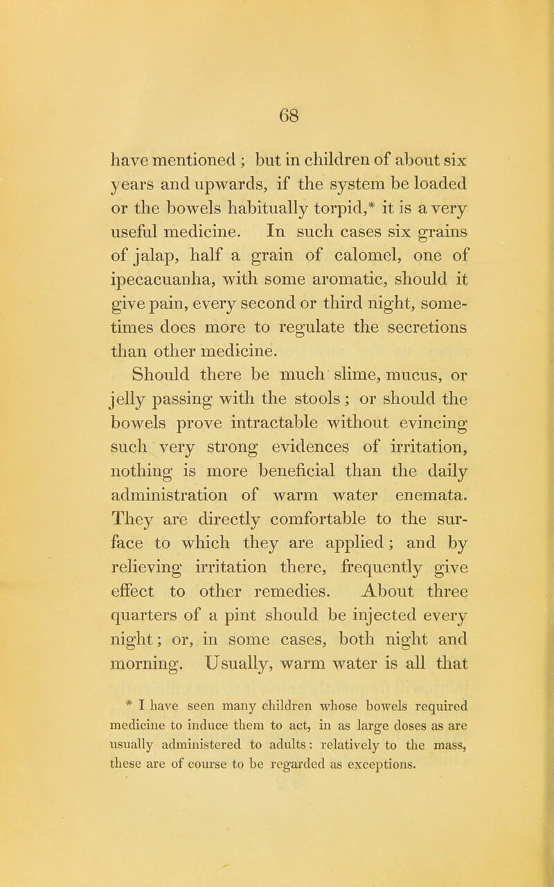 have mentioned ; but in children of about six years and upwards, if the system be loaded or the bowels habitually torpid,* it is a very useful medicine. In such cases six grains of jalap, half a grain of calomel, one of ipecacuanha, with some aromatic, should it give pain, every second or third night, some- times does more to regulate the secretions than other medicine. Should there be much slime, mucus, or jelly passing with the stools ; or should the bowels prove intractable without evincing such very strong evidences of irritation, nothing is more beneficial than the daily administration of warm water enemata. They are directly comfortable to the sur- face to which they are applied; and by relieving irritation there, frequently give effect to other remedies. About three quarters of a pint should be injected every night; or, in some cases, both night and morning. Usually, warm water is all that * I have seen many children whose bowels required medicine to induce them to act, in as large doses as are usually administered to adults: relatively to the mass, these are of course to be regarded as exceptions.