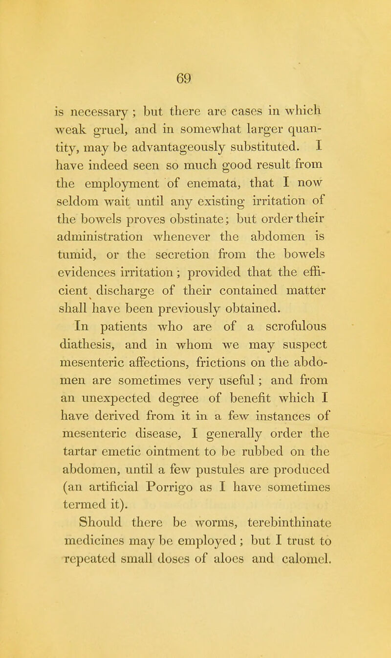 is necessary ; but there are cases in which weak gruel, and in somewhat larger quan- tity, may be advantageously substituted. I have indeed seen so much good result from the employment of enemata, that I now seldom wait until any existing irritation of the bowels proves obstinate; but order their administration whenever the abdomen is tumid, or the secretion from the bowels evidences irritation; provided that the effi- cient discharge of their contained matter shall have been previously obtained. In patients who are of a scrofulous diathesis, and in whom we may suspect mesenteric affections, frictions on the abdo- men are sometimes very useful; and from an unexpected degree of benefit which I have derived from it in a few instances of mesenteric disease, I generally order the tartar emetic ointment to be rubbed on the abdomen, until a few pustules are produced (an artificial Porrigo as I have sometimes termed it). Should there be worms, terebinthinate medicines may be employed; but I trust to repeated small doses of aloes and calomel.