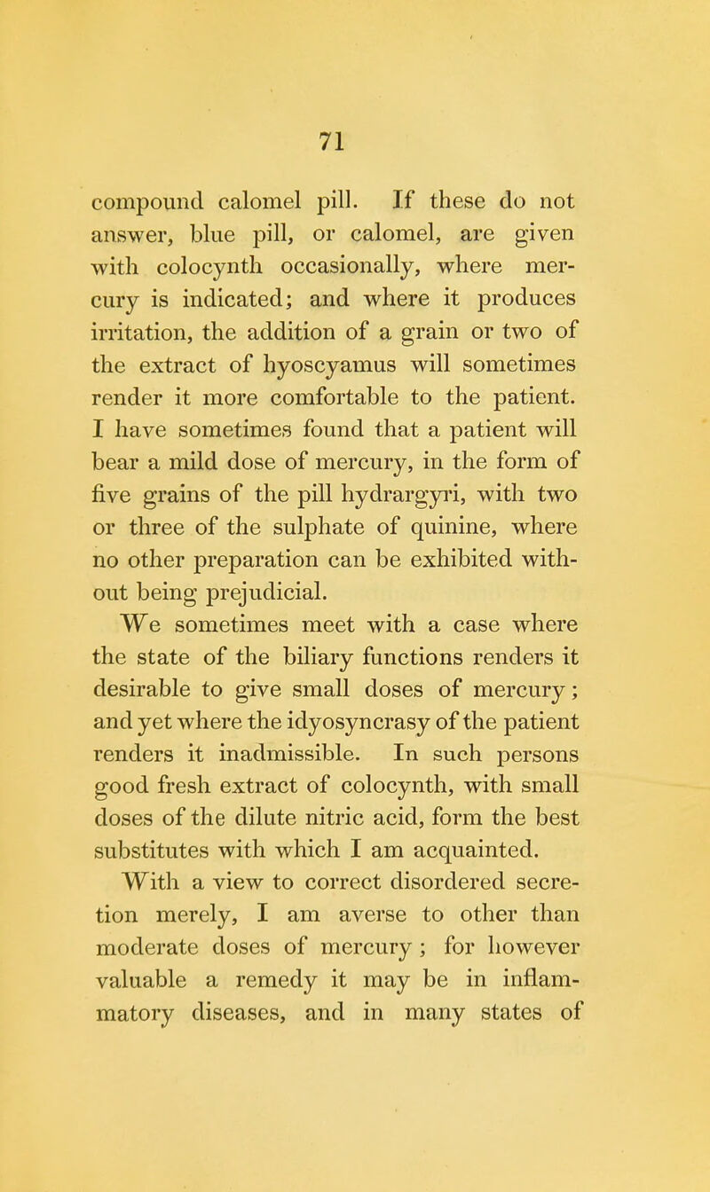 compound calomel pill. If these do not answer, blue pill, or calomel, are given with colocynth occasionally, where mer- cury is indicated; and where it produces irritation, the addition of a grain or two of the extract of hyoscyamus will sometimes render it more comfortable to the patient. I have sometimes found that a patient will bear a mild dose of mercury, in the form of five grains of the pill hydrargyri, with two or three of the sulphate of quinine, where no other preparation can be exhibited with- out being prejudicial. We sometimes meet with a case where the state of the biliary functions renders it desirable to give small doses of mercury; and yet where the idyosyncrasy of the patient renders it inadmissible. In such persons good fresh extract of colocynth, with small doses of the dilute nitric acid, form the best substitutes with which I am acquainted. With a view to correct disordered secre- tion merely, I am averse to other than moderate closes of mercury; for however valuable a remedy it may be in inflam- matory diseases, and in many states of