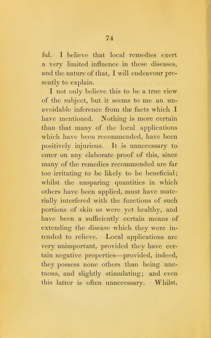 ful. I believe that local remedies exert a very limited influence in these diseases, and the nature of that, I will endeavour pre- sently to explain. I not only believe this to be a true view of the subject, but it seems to me an un- avoidable inference from the facts which I have mentioned. Nothing is more certain than that many of the local applications which have been recommended, have been positively injurious. It is unnecessary to enter on any elaborate proof of this, since many of the remedies recommended are far too irritating to be likely to be beneficial; whilst the unsparing quantities in which others have been applied, must have mate- rially interfered with the functions of such portions of skin as were yet healthy, and have been a sufficiently certain means of extending the disease which they were in- tended to relieve. Local applications are very unimportant, provided they have cer- tain negative properties—provided, indeed, they possess none others than being unc- tuous, and slightly stimulating; and even this latter is often unnecessary. Whilst,