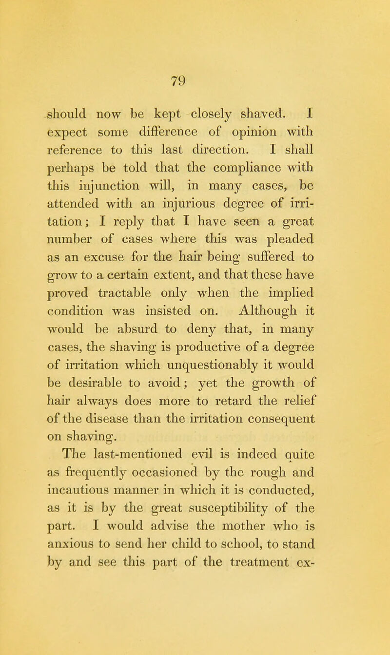 should now be kept closely shaved. I expect some difference of opinion with reference to this last direction. I shall perhaps be told that the compliance with this injunction will, in many cases, be attended with an injurious degree of irri- tation; I reply that I have seen a great number of cases where this was pleaded as an excuse for the hair being suffered to grow to a certain extent, and that these have proved tractable only when the implied condition was insisted on. Although it would be absurd to deny that, in many cases, the shaving is productive of a degree of irritation which unquestionably it would be desirable to avoid; yet the growth of hair always does more to retard the relief of the disease than the irritation consequent on shaving. The last-mentioned evil is indeed quite as frequently occasioned by the rough and incautious manner in which it is conducted, as it is by the great susceptibility of the part. I would advise the mother who is anxious to send her child to school, to stand by and see this part of the treatment ex-