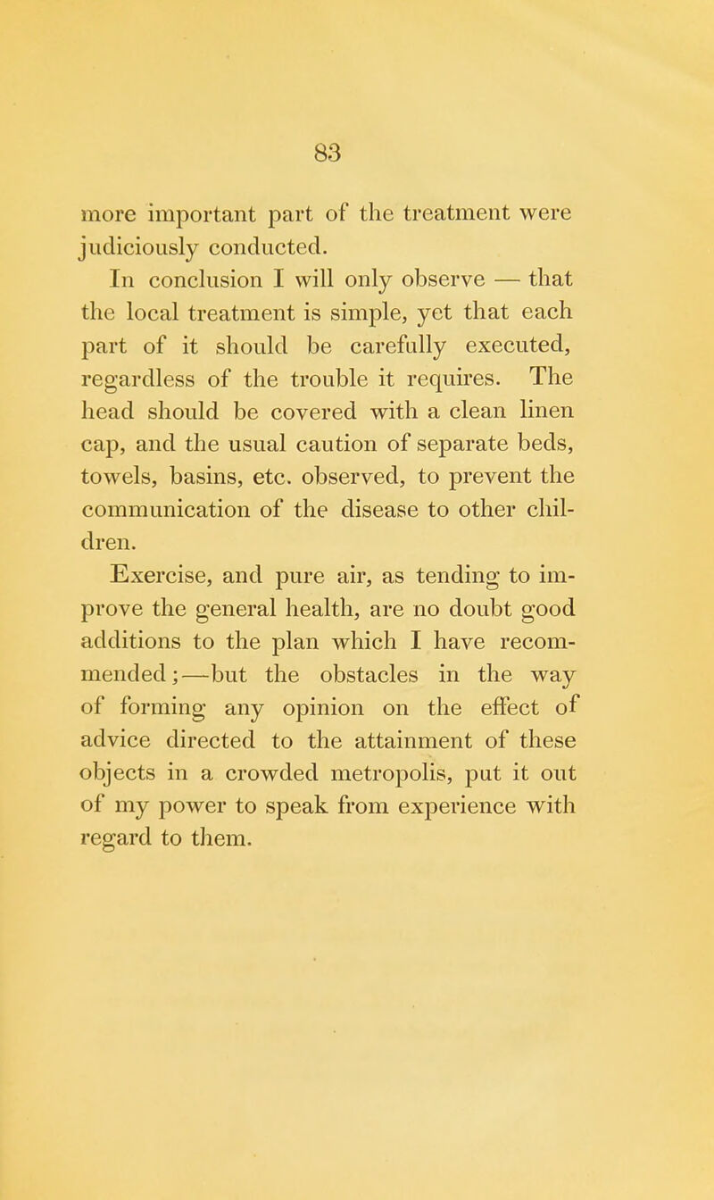 more important part of the treatment were judiciously conducted. In conclusion I will only observe — that the local treatment is simple, yet that each part of it should be carefully executed, regardless of the trouble it requires. The head should be covered with a clean linen cap, and the usual caution of separate beds, towels, basins, etc. observed, to prevent the communication of the disease to other chil- dren. Exercise, and pure air, as tending to im- prove the general health, are no doubt good additions to the plan which I have recom- mended;—but the obstacles in the way of forming any opinion on the effect of advice directed to the attainment of these objects in a crowded metropolis, put it out of my power to speak from experience with regard to them.