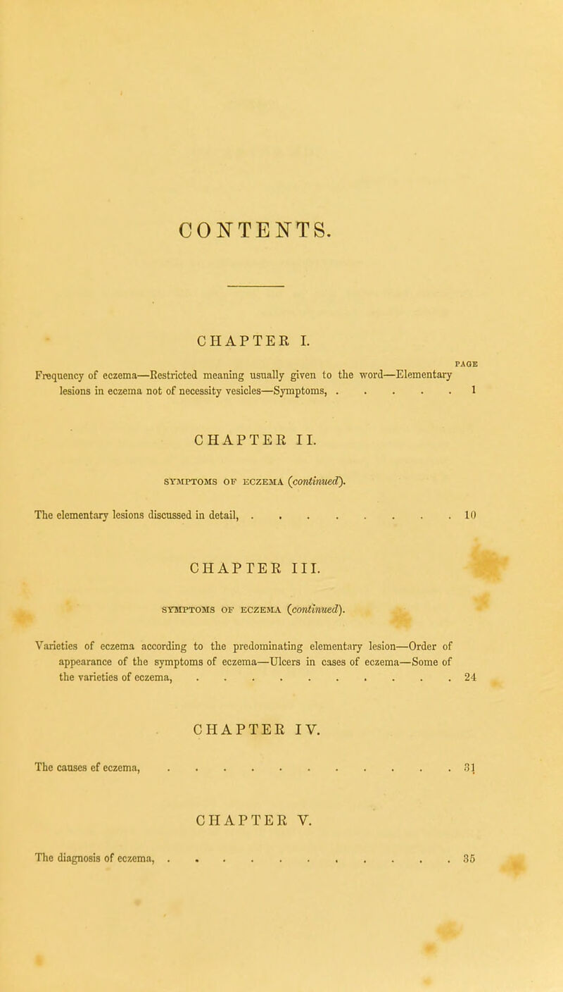 CONTENTS. CHAPTER I. PAGE Frequency of eczema—Restricted meaning usually given to the word—Elementary lesions in eczema not of necessity vesicles—Symptoms, 1 CHAPTEE II. symptoms of eczema (continued). The elementary lesions discussed in detail, 10 CHAPTER III. symptoms of eczema (continued). Varieties of eczema according to the predominating elementary lesion—Order of appearance of the symptoms of eczema—Ulcers in cases of eczema—Some of the varieties of eczema 24 CHAPTER IV. The causes ef eczema, 3] CHAPTER V. The diagnosis of eczema, 35