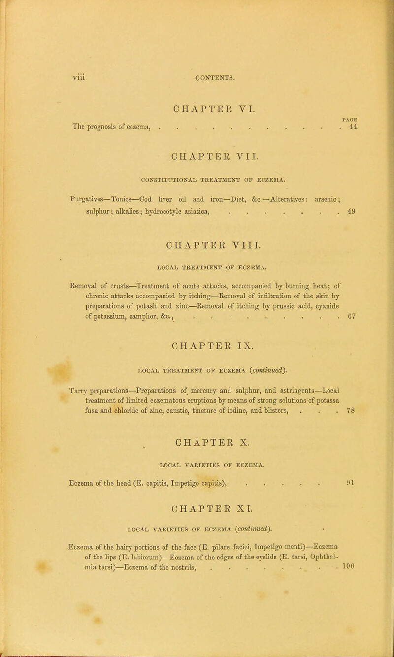 CHAPTER VI. PAOP. The prognosis of eczema, . .44 CHAP TEE VII. CONSTITUTIONAL TREATMENT OF ECZEMA. Purgatives—Tonics—Cod liver oil and iron—Diet, &c.—Alteratives: arsenic; sulphur; alkalies; hydrocotyle asiatica, ....... 49 CHAPTER VIII. LOCAL TREATMENT OF ECZEMA. Removal of crusts—Treatment of acute attacks, accompanied by burning heat; of chronic attacks accompanied by itching—Removal of infiltration of the skin by preparations of potash and zinc—Removal of itching by prussic acid, cyanide of potassium, camphor, &c, 67 CHAPTER IX. LOCAL TREATMENT OF ECZEMA (continued). Tarry preparations—Preparations of mercury and sulphur, and astringents—Local treatment of limited eczematous eruptions by means of strong solutions of potassa fusa and chloride of zinc, caustic, tincture of iodine, and blisters, . . .78 CHAPTER X. LOCAL VARIETIES OF ECZEMA. Eczema of the head (E. capitis, Impetigo capitis), 1 CHAPTER XL local varieties of eczema (continued). Eczema of the hairy portions of the face (E. pilare faciei, Impetigo menti)—Eczema of the lips (E. labiorum)—Eczema of the edges of the eyelids (E. tarsi, Ophthal- mia tarsi)—Eczema of the nostrils, 100