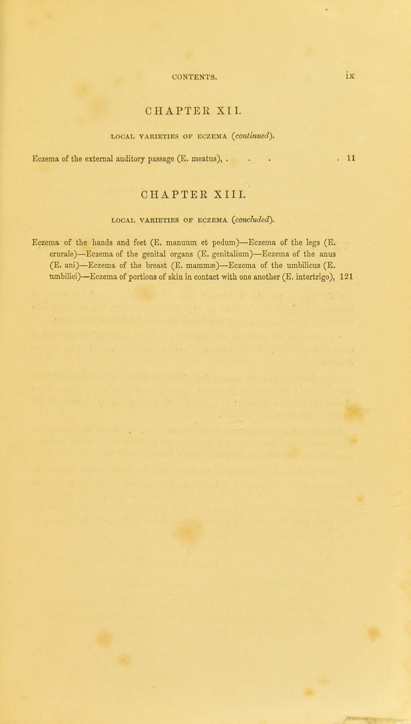 ix CHAPTER XII. local varieties ok eczema (continued). Eczema of the external auditory passage (E. meatus), ... .11 CHAPTER XIII. LOCAL VARIETIES OF ECZEMA (concluded). Eczema of the hands and feet (E. manuum et pedum)—Eczema of the legs (E. crurale)—Eczema of the genital organs (E. genitalium)—Eczema of the anus (E. ani)—Eczema of the hreast (E. marams)—Eczema of the umbilicus (E. umbilici)—Eczema of portions of skin in contact with one another (E. intertrigo), 121 mm^m ,