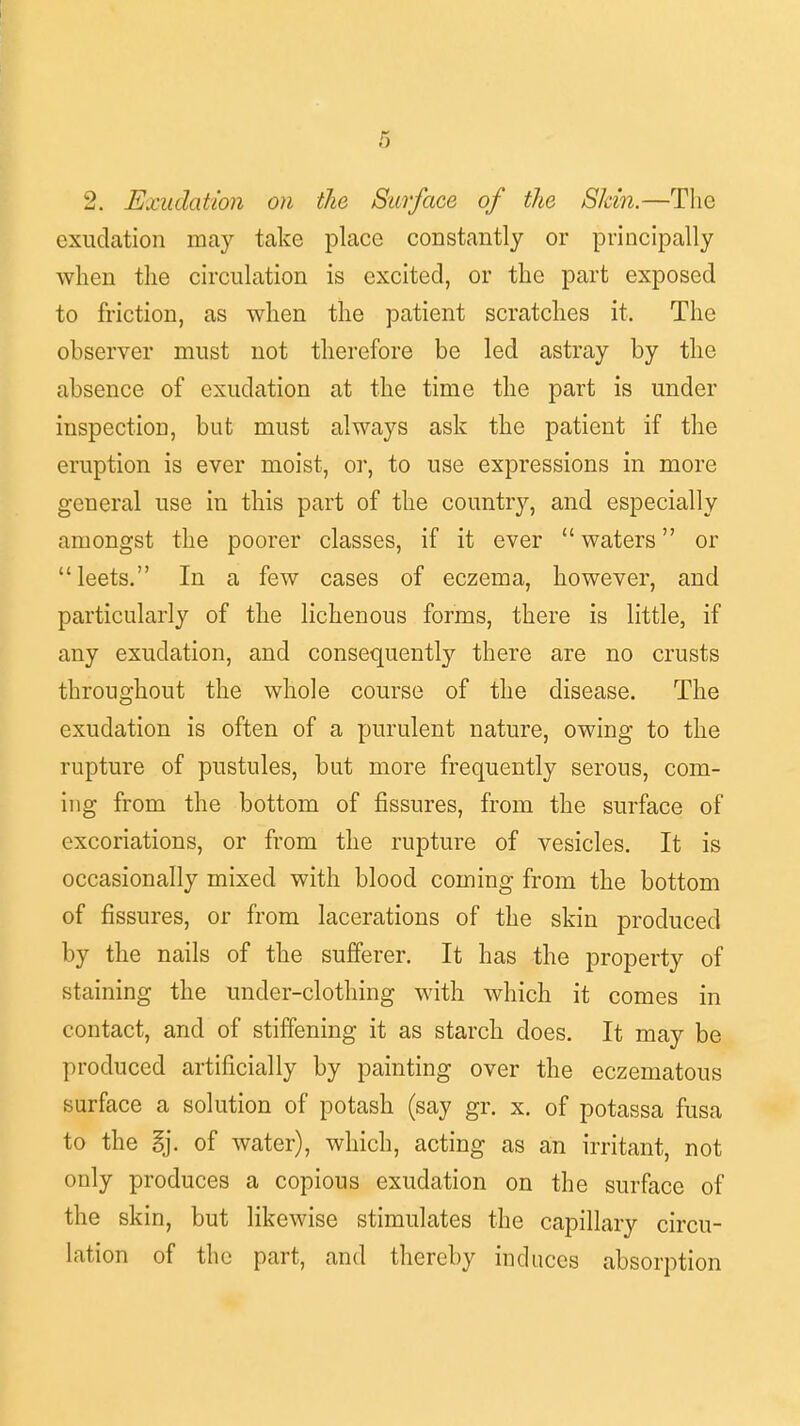 2. Exudation on the Surface of the Skin.—The exudation may take place constantly or principally when the circulation is excited, or the part exposed to friction, as when the patient scratches it. The observer must not therefore be led astray by the absence of exudation at the time the part is under inspection, but must always ask the patient if the eruption is ever moist, or, to use expressions in more general use in this part of the country, and especially amongst the poorer classes, if it ever  waters or leets. In a few cases of eczema, however, and particularly of the lichenous forms, there is little, if any exudation, and consequently there are no crusts throughout the whole course of the disease. The exudation is often of a purulent nature, owing to the rupture of pustules, but more frequently serous, com- ing from the bottom of fissures, from the surface of excoriations, or from the rupture of vesicles. It is occasionally mixed with blood coming from the bottom of fissures, or from lacerations of the skin produced by the nails of the sufferer. It has the property of staining the under-clothing with which it comes in contact, and of stiffening it as starch does. It may be produced artificially by painting over the eczematous surface a solution of potash (say gr. x. of potassa fusa to the %]. of water), which, acting as an irritant, not only produces a copious exudation on the surface of the skin, but likewise stimulates the capillary circu- lation of the part, and thereby induces absorption