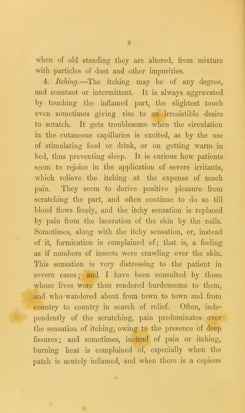 when of old standing they are altered, from mixture with particles of dust and other impurities. 4. Itching.—The itching may be of any degree, and constant or intermittent. It is always aggravated by touching the inflamed part, the slightest touch even sometimes giving rise to an irresistible desire to scratch. It gets troublesome when the circulation in the cutaneous capillaries is excited, as by the use of stimulating food or drink, or on getting warm in bed, thus preventing sleep. It is curious how patients seem to rejoice in the application of severe irritants, which relieve the itching at the expense of much pain. They seem to derive positive pleasure from scratching the part, and often continue to do so till blood flows freely, and the itchy sensation is replaced by pain from the laceration of the skin by the nails. Sometimes, along with the itchy sensation, or, instead of it, formication is complained of; that is, a feeling as if numbers of insects were crawling over the skin. This sensation is very distressing to the patient in severe cases; and I have been consulted by those whose lives were thus rendered burdensome to them, and who wandered about from town to town and from country to country in search of relief. Often, inde- pendently of the scratching, pain predominates over the sensation of itching, owing to the presence of deep fissures; and sometimes, instead of pain or itching, burning heat is complained of, especially when the patch is acutely inflamed, and when there is a copious