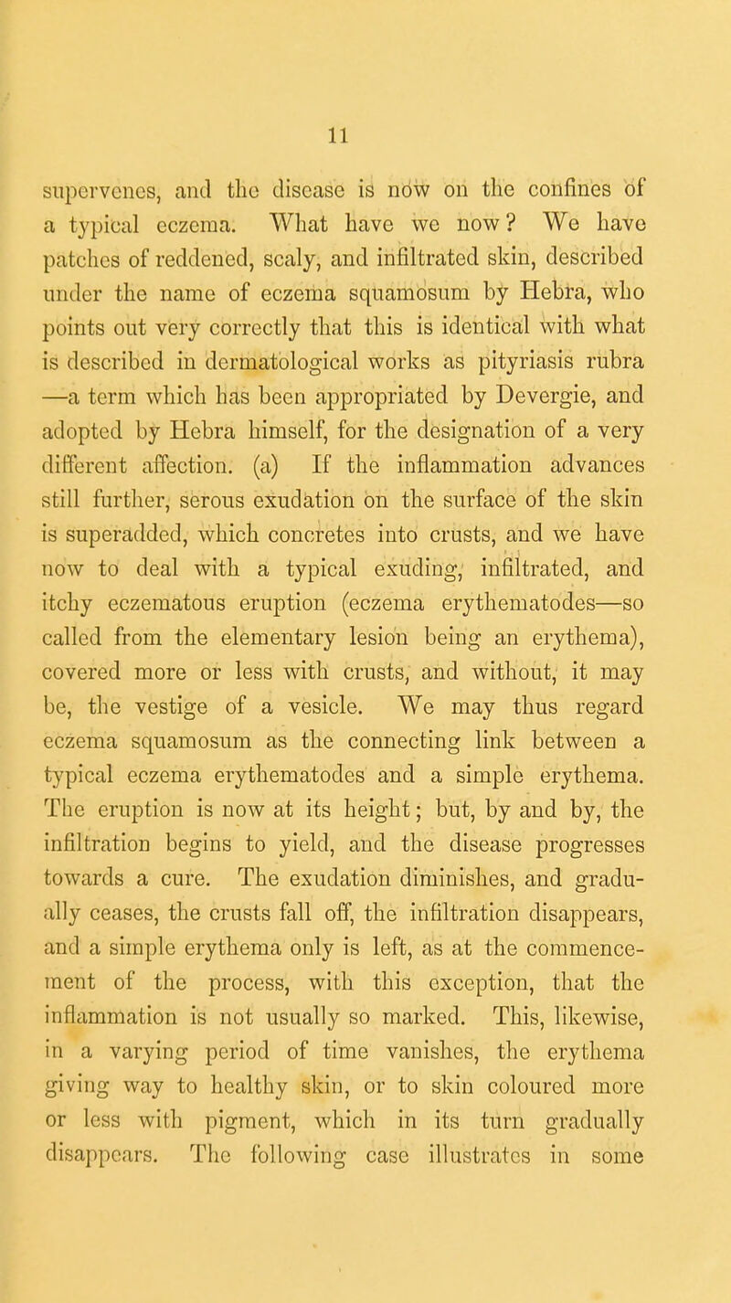 supervenes, and the disease is now on the confines of a typical eczema. What have we now ? We have patches of reddened, scaly, and infiltrated skin, described under the name of eczema squamosum by Hebra, who points out very correctly that this is identical with what is described in dermatological works as pityriasis rubra —a term which has been appropriated by Devergie, and adopted by Hebra himself, for the designation of a very different affection, (a) If the inflammation advances still further, serous exudation on the surface of the skin is superadded, which concretes into crusts, and we have now to deal with a typical exuding, infiltrated, and itchy eczematous eruption (eczema erythematodes—so called from the elementary lesion being an erythema), covered more or less with crusts, and without, it may be, the vestige of a vesicle. We may thus regard eczema squamosum as the connecting link between a typical eczema erythematodes and a simple erythema. The eruption is now at its height; but, by and by, the infiltration begins to yield, and the disease progresses towards a cure. The exudation diminishes, and gradu- ally ceases, the crusts fall off, the infiltration disappears, and a simple erythema only is left, as at the commence- ment of the process, with this exception, that the inflammation is not usually so marked. This, likewise, in a varying period of time vanishes, the erythema giving way to healthy skin, or to skin coloured more or less with pigment, which in its turn gradually disappears. The following case illustrates in some