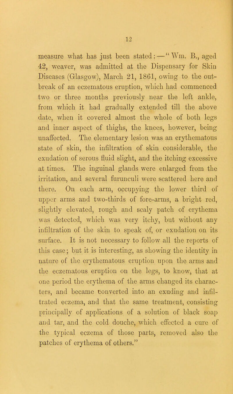 measure what has just been stated: — Win. B., aged 42, weaver, was admitted at the Dispensary for Skin Diseases (Glasgow), March 21, 1861, owing to the out- break of an eczematous eruption, which had commenced two or three months previously near the left ankle, from which it had gradually extended till the above date, when it covered almost the whole of both legs and inner aspect of thighs, the knees, however, being unaffected. The elementary lesion was an erythematous state of skin, the infiltration of skin considerable, the exudation of serous fluid slight, and the itching excessive at times. The inguinal glands were enlarged from the irritation, and several furunculi were scattered here and there. On each arm, occupying the lower third of upper arms and two-thirds of fore-arms, a bright red, slightly elevated, rough and scaly patch of erythema was detected, which was very itchy, but without any infiltration of the skin to speak of, or exudation on its surface. It is not necessary to follow all the reports of this case; but it is interesting, as showing the identity in nature of the erythematous eruption upon the arms and the eczematous eruption on the legs, to know, that at one period the erythema of the arms changed its charac- ters, and became converted into an exuding and infil- trated eczema, and that the same treatment, consisting principally of applications of a solution of black soap and tar, and the cold douche, which effected a cure of the typical eczema of those parts, removed also the patches of erythema of others.