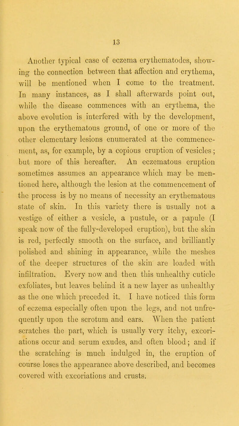 Another typical case of eczema erythematodes, show- ing the connection between that affection and erythema, will be mentioned when I come to the treatment. In many instances, as I shall afterwards point out, while the disease commences with an erythema, the above evolution is interfered with by the development, upon the erythematous ground, of one or more of the other elementary lesions enumerated at the commence- ment, as, for example, by a copious eruption of vesicles ; but more of this hereafter. An eczematous eruption sometimes assumes an appearance which may be men- tioned here, although the lesion at the commencement of the process is by no means of necessity an erythematous state of skin. In this variety there is usually not a vestige of either a vesicle, a pustule, or a papule (I speak now of the fully-developed eruption), but the skin is reel, perfectly smooth on the surface, and brilliantly polished and shining in appearance, while the meshes of the deeper structures of the skin are loaded with infiltration. Every now and then this unhealthy cuticle exfoliates, but leaves behind it a new layer as unhealthy as the one which preceded it. I have noticed this form of eczema especially often upon the legs, and not unfre- quently upon the scrotum and ears. When the patient scratches the part, which is usually very itchy, excori- ations occur and serum exudes, and often blood; and if the scratching is much indulged in, the eruption of course loses the appearance above described, and becomes covered with excoriations and crusts.