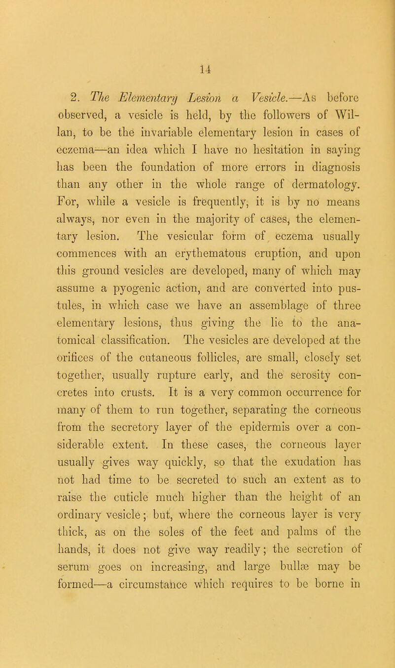 2. The Elementary Lesion a Vesicle.—As before observed, a vesicle is held, by tlie followers of Wil- lan, to be the invariable elementary lesion in cases of eczema—an idea which I have no hesitation in saying has been the foundation of more errors in diagnosis than any other in the whole range of dermatology. For, while a vesicle is frequently, it is by no means always, nor even in the majority of cases, the elemen- tary lesion. The vesicular form of eczema usually commences with an erythematous eruption, and upon this ground vesicles are developed, many of which may assume a pyogenic action, and are converted into pus- tules, in which case we have an assemblage of three elementary lesions, thus giving the lie to the ana- tomical classification. The vesicles are developed at the orifices of the cutaneous follicles, are small, closely set together, usually rupture early, and the serosity con- cretes into crusts. It is a very common occurrence for many of them to run together, separating the corneous from the secretory layer of the epidermis over a con- siderable extent. In these cases, the corneous layer usually gives way quickly, so that the exudation has not had time to be secreted to such an extent as to raise the cuticle much higher than the height of an ordinary vesicle; but, where the corneous layer is very thick, as on the soles of the feet and palms of the hands, it does not give way readily; the secretion of serum goes on increasing, and large bulla? may be formed—a circumstance which requires to be borne in