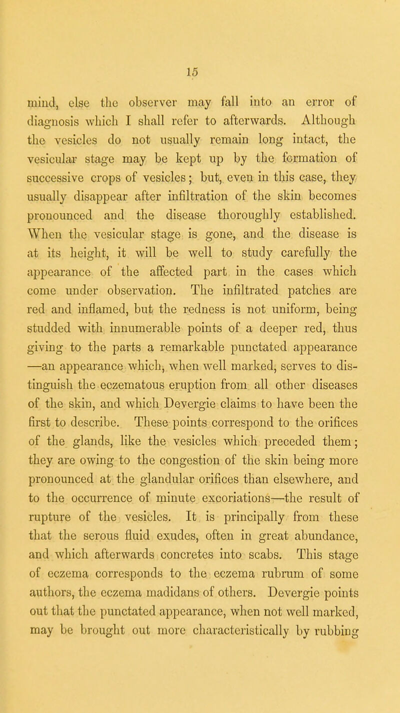 mind, else the observer may fall into an error of diagnosis which I shall refer to afterwards. Although the vesicles do not usually remain long intact, the vesicular stage may be kept up by the formation of successive crops of vesicles; but, even in this case, they usually disappear after infiltration of the skin becomes pronounced and the disease thoroughly established. When the vesicular stage is gone, and the disease is at its height, it will be well to study carefully the appearance of the affected part in the cases which come under observation. The infiltrated patches are red and inflamed, but the redness is not uniform, being studded with innumerable points of a deeper red, thus giving to the parts a remarkable punctated appearance —an appearance which, when well marked, serves to dis- tinguish the eczematous eruption from all other diseases of the skin, and which Devergie claims to have been the first to describe. These points correspond to the orifices of the glands, like the vesicles which preceded them; they are owing to the congestion of the skin being more pronounced at the glandular orifices than elsewhere, and to the occurrence of minute excoriations—the result of rupture of the vesicles. It is principally from these that the serous fluid exudes, often in great abundance, and which afterwards concretes into scabs. This stage of eczema corresponds to the eczema rubrum of some authors, the eczema madidans of others. Devergie points out that the punctated appearance, when not well marked, may be brought out more characteristically by rubbing