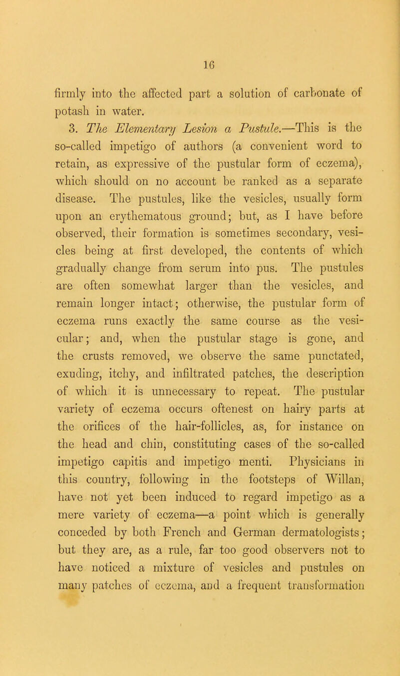 firmly into the affected part a solution of carbonate of potash in water. 3. The Elementary Lesion a Pustule.—This is the so-called impetigo of authors (a convenient word to retain, as expressive of the pustular form of eczema), which should on no account be ranked as a separate disease. The pustules, like the vesicles, usually form upon an erythematous ground; but, as I have before observed, their formation is sometimes secondary, vesi- cles being at first developed, the contents of which gradually change from serum into pus. The pustules are often somewhat larger than the vesicles, and remain longer intact; otherwise, the pustular form of eczema runs exactly the same course as the vesi- cular ; and, when the pustular stage is gone, and the crusts removed, we observe the same punctated, exuding, itchy, and infiltrated patches, the description of which it is unnecessary to repeat. The pustular variety of eczema occurs oftenest on hairy parts at the orifices of the hair-follicles, as, for instance on the head and chin, constituting cases of the so-called impetigo capitis and impetigo menti. Physicians in this country, following in the footsteps of Willan, have not yet been induced to regard impetigo as a mere variety of eczema—a point which is generally conceded by both French and German dermatologists; but they are, as a rule, far too good observers not to have noticed a mixture of vesicles and pustules on many patches of eczema, and a frequent transformation