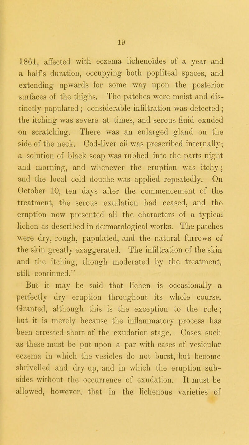 1861, affected with eczema lichenoides of a year and a halfs duration, occupying both popliteal spaces, and extending upwards for some way upon the posterior surfaces of the thighs. The patches were moist and dis- tinctly papulated; considerable infiltration was detected; the itching was severe at times, and serous fluid exuded on scratching. There was an enlarged gland on the side of the neck. Cod-liver oil was prescribed internally; a solution of black soap was rubbed into the parts night and morning, and whenever the eruption was itchy; and the local cold douche was applied repeatedly. On October 10, ten days after the commencement of the treatment, the serous exudation had ceased, and th6 eruption now presented all the characters of a typical lichen as described in dermatological works. The patches were dry, rough, papulated, and the natural furrows of the skin greatly exaggerated. The infiltration of the skin and the itching, though moderated by the treatment, still continued. But it may be said that lichen is occasionally a perfectly dry eruption throughout its whole course. Granted, although this is the exception to the rule; but it is merely because the inflammatory process has been arrested short of the exudation stage. Cases such as these must be put upon a par with cases of vesicular eczema in which the vesicles do not burst, but become shrivelled and dry up, and in which the eruption sub- sides without the occurrence of exudation. It must be allowed, however, that in the lichenous varieties of