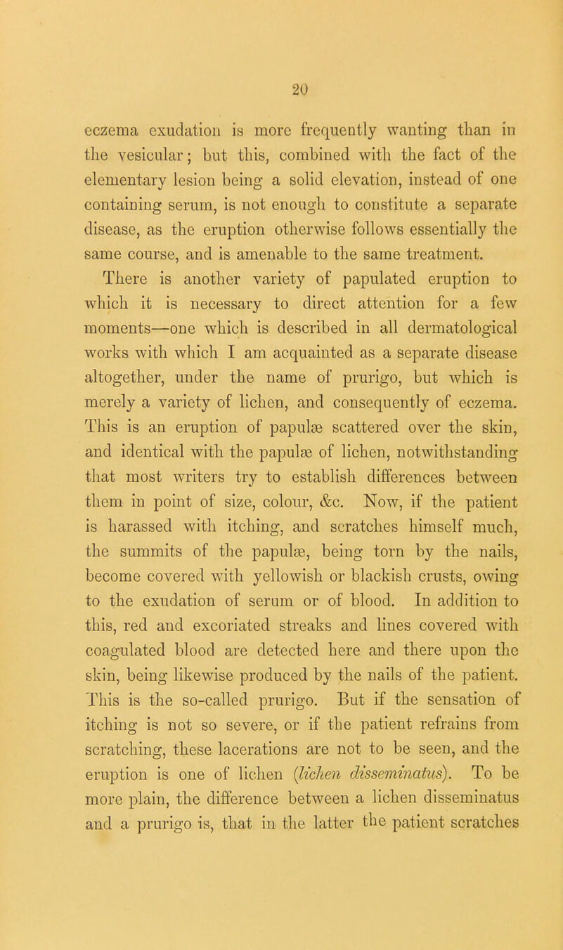 eczema exudation is more frequently wanting than in the vesicular; but this, combined with the fact of the elementary lesion being a solid elevation, instead of one containing serum, is not enough to constitute a separate disease, as the eruption otherwise follows essentially the same course, and is amenable to the same treatment. There is another variety of papulated eruption to which it is necessary to direct attention for a few moments—one which is described in all dermatological works with which I am acquainted as a separate disease altogether, under the name of prurigo, but which is merely a variety of lichen, and consequently of eczema. This is an eruption of papulae scattered over the skin, and identical with the papulse of lichen, notwithstanding that most writers try to establish differences between them in point of size, colour, &c. Now, if the patient is harassed with itching, and scratches himself much, the summits of the papulse, being torn by the nails, become covered with yellowish or blackish crusts, owing to the exudation of serum or of blood. In addition to this, red and excoriated streaks and lines covered with coagulated blood are detected here and there upon the skin, being likewise produced by the nails of the patient. This is the so-called prurigo. But if the sensation of itching is not so severe, or if the patient refrains from scratching, these lacerations are not to be seen, and the eruption is one of lichen (lichen disseminatus). To be more plain, the difference between a lichen disseminatus and a prurigo is, that in the latter the patient scratches