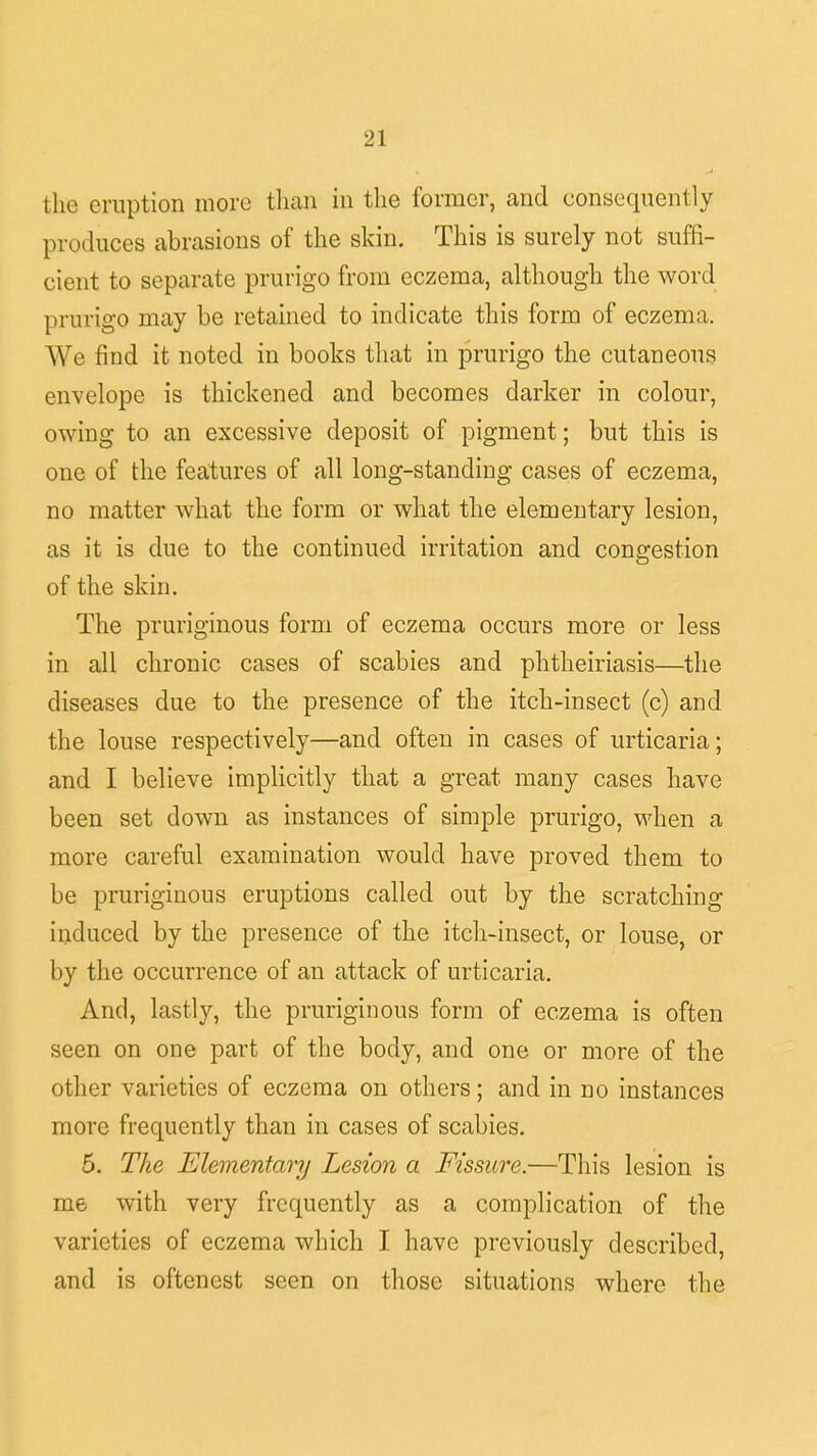 the eruption more than in the former, and consequently pro. luces abrasions of the skin. This is surely not suffi- cient to separate prurigo from eczema, although the word prurigo may be retained to indicate this form of eczema. We find it noted in books that in prurigo the cutaneous envelope is thickened and becomes darker in colour, owing to an excessive deposit of pigment; but this is one of the features of all long-standing cases of eczema, no matter what the form or what the elementary lesion, as it is due to the continued irritation and congestion of the skin. The pruriginous form of eczema occurs more or less in all chronic cases of scabies and phtheiriasis—the diseases due to the presence of the itch-insect (c) and the louse respectively—and often in cases of urticaria; and I believe implicitly that a great many cases have been set down as instances of simple prurigo, when a more careful examination would have proved them to be pruriginous eruptions called out by the scratching induced by the presence of the itch-insect, or louse, or by the occurrence of an attack of urticaria. And, lastly, the pruriginous form of eczema is often seen on one part of the body, and one or more of the other varieties of eczema on others; and in no instances more frequently than in cases of scabies. 5. The Elementary Lesion a Fissure.—This lesion is me with very frequently as a complication of the varieties of eczema which I have previously described, and is oftenest seen on those situations where the