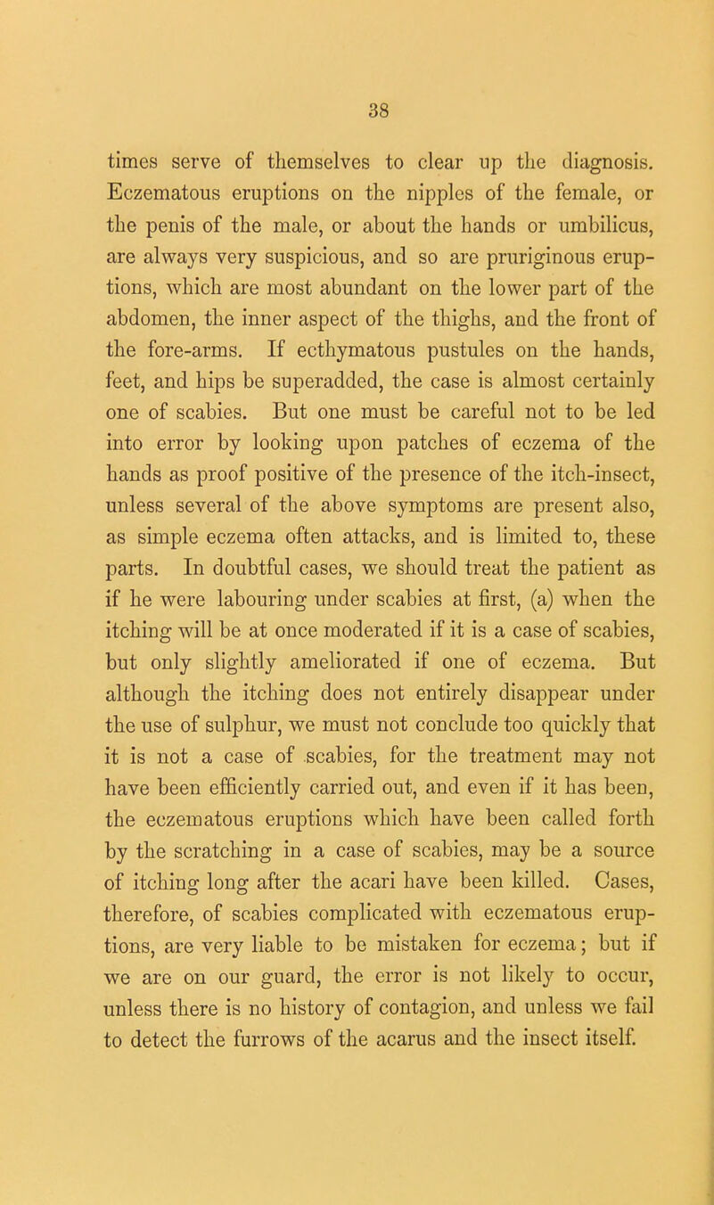 times serve of themselves to clear up the diagnosis. Eczematous eruptions on the nipples of the female, or the penis of the male, or about the hands or umbilicus, are always very suspicious, and so are pruriginous erup- tions, which are most abundant on the lower part of the abdomen, the inner aspect of the thighs, and the front of the fore-arms. If ecthymatous pustules on the hands, feet, and hips be superadded, the case is almost certainly one of scabies. But one must be careful not to be led into error by looking upon patches of eczema of the hands as proof positive of the presence of the itch-insect, unless several of the above symptoms are present also, as simple eczema often attacks, and is limited to, these parts. In doubtful cases, we should treat the patient as if he were labouring under scabies at first, (a) when the itching will be at once moderated if it is a case of scabies, but only slightly ameliorated if one of eczema. But although the itching does not entirely disappear under the use of sulphur, we must not conclude too quickly that it is not a case of scabies, for the treatment may not have been efficiently carried out, and even if it has been, the eczematous eruptions which have been called forth by the scratching in a case of scabies, may be a source of itching long after the acari have been killed. Cases, therefore, of scabies complicated with eczematous erup- tions, are very liable to be mistaken for eczema; but if we are on our guard, the error is not likely to occur, unless there is no history of contagion, and unless we fail to detect the furrows of the acarus and the insect itself.